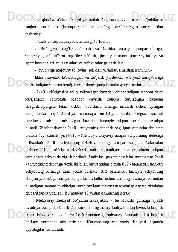 -   vaqtincha   to‘xtatib   ko‘yilgan   ishlab   chiqarish   quvvatlari   va   ob’yektlarini
saqlash   xarajatlari   (boshqa   manbalar   xisobiga   qoplanadigan   xarajatlardan
tashqari);
-  bank va depozitariy xizmatlariga to‘lovlar; 
-   ekologiya,   sog‘lomlashtirish   va   boshka   xayriya   jamgarmalariga,
madaniyat, xalq ta’limi, sog‘likni saklash,  ijtimoiy ta’minot, jismoniy tarbiya va
sport korxonalari, muassasalari va tashkilotlariga badallar;
-  byudjetga majburiy to‘lovlar, soliklar, yirimlar, amaldagi konunchi-
likka   muvofik   to‘lanadigan   va   xo‘jalik   yurituvchi   sub’yekt   xarajatlariga
ko‘shiladigan maxsus byudjetdan tashqari jamg‘armalarga ajratmalar. 
  9440  -  «Kelgusida  soliq  solinadigan  bazadan   chiqariladigan   xisobot   davri
xarajatlari»   schyotida   xisobot   davrida   soliqqa   tortiladigan   bazadan
chegirilmaydigan,   lekin,   ushbu   tadbirlarni   amalga   oshirish   uchun   qilingan
xarajatlardan   rejalashtirilgan   samaraga   erishilgan   xolda,   kelgusi   xisobot
davrlarida   soliqqa   tortiladigan   bazadan   kamaytiriladigan   xarajatlar   xisobga
olinadi. Xisobot davrida 9440 - schyotning debetida yig‘ilgan xarajatlar shu davr
oxirida   (oy,   chorak,   yil)   9910   «Yakuniy   moliyaviy   natija»   schyotining   debetiga
o‘tkaziladi.   9440   -   schyotining   debetida   xisobga   olingan   xarajatlar   balansdan
tashqari   012   -   «Kelgusi   davrlarda   soliq   solinadigan   bazadan   chiqariladigan
xarajatlar» schyotida yig‘ib boriladi. Sodir bo‘lgan muomalalar summasiga 9440
- schyotining debetiga yozilishi bilan bir vaqtning o‘zida 012 - balansdan tashkari
schyotning   kirimiga   xam   yozib   boriladi.   012   balansdan   tashqari   schyotning
chiqimiga xisobga olingan xarajatlar bu tadbir uchun sarflangan xarajat va undan
olinadigan samara muddatiga qarab tuzilgan maxsus raschyotiga asosan xisobdan
chiqarilganda yoziladi. Bu muddat 10 yildan oshmasligi kerak. 
` Moliyaviy   faoliyat   bo‘yicha   xarajatlar   -   bu   aloxida   guruxga   ajralib
turadigan xarajatlar bo‘lib ular korxonaning asosiy faoliyati bilan bevosita bog‘lik
emas.   Mazkur   modda   bo‘yicha   korxonaning   moliyaviy   faoliyati   bilan   bog‘lik
bo‘lgan   xarajatlar   aks   ettiriladi.   Korxonaning   moliyaviy   faoliyati   deganda
quyidagilar tushiniladi: 
15 