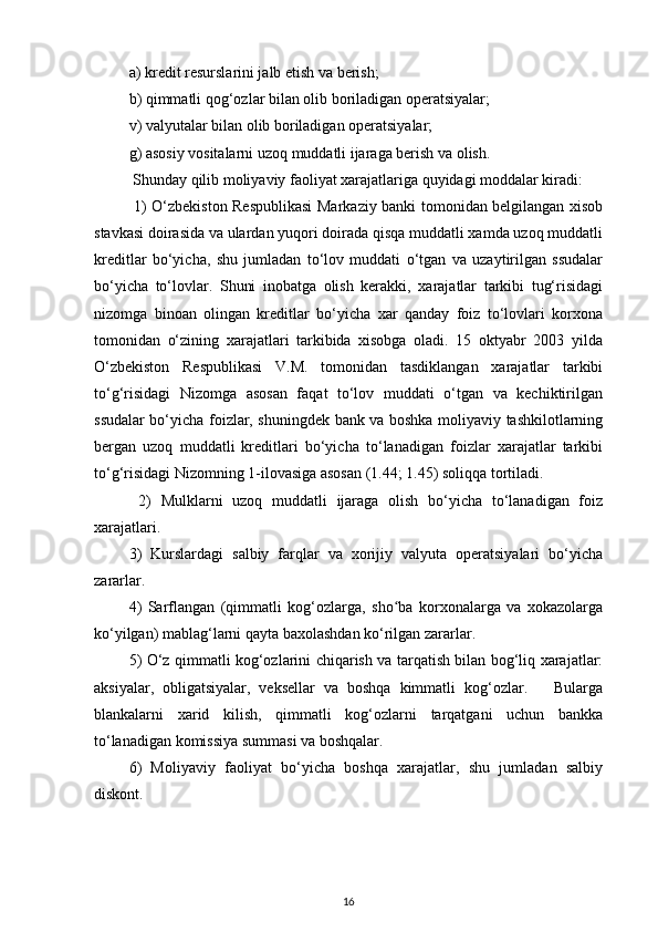 a) kredit resurslarini jalb etish va berish; 
b) qimmatli qog‘ozlar bilan olib boriladigan operatsiyalar; 
v) valyutalar bilan olib boriladigan operatsiyalar; 
g) asosiy vositalarni uzoq muddatli ijaraga berish va olish. 
 Shunday qilib moliyaviy faoliyat xarajatlariga quyidagi moddalar kiradi: 
  1) O‘zbekiston Respublikasi  Markaziy banki tomonidan belgilangan xisob
stavkasi doirasida va ulardan yuqori doirada qisqa muddatli xamda uzoq muddatli
kreditlar   bo‘yicha,   shu   jumladan   to‘lov   muddati   o‘tgan   va   uzaytirilgan   ssudalar
bo‘yicha   to‘lovlar.   Shuni   inobatga   olish   kerakki,   xarajatlar   tarkibi   tug‘risidagi
nizomga   binoan   olingan   kreditlar   bo‘yicha   xar   qanday   foiz   to‘lovlari   korxona
tomonidan   o‘zining   xarajatlari   tarkibida   xisobga   oladi.   15   oktyabr   2003   yilda
O‘zbekiston   Respublikasi   V.M.   tomonidan   tasdiklangan   xarajatlar   tarkibi
to‘g‘risidagi   Nizomga   asosan   faqat   to‘lov   muddati   o‘tgan   va   kechiktirilgan
ssudalar bo‘yicha foizlar, shuningdek bank va boshka moliyaviy tashkilotlarning
bergan   uzoq   muddatli   kreditlari   bo‘yicha   to‘lanadigan   foizlar   xarajatlar   tarkibi
to‘g‘risidagi Nizomning 1-ilovasiga asosan (1.44; 1.45) soliqqa tortiladi. 
  2)   Mulklarni   uzoq   muddatli   ijaraga   olish   bo‘yicha   to‘lanadigan   foiz
xarajatlari. 
3)   Kurslardagi   salbiy   farqlar   va   xorijiy   valyuta   operatsiyalari   bo‘yicha
zararlar. 
4)   Sarflangan   (qimmatli   kog‘ozlarga,   sho ba   korxonalarga   va   xokazolargaʻ
ko‘yilgan) mablag‘larni qayta baxolashdan ko‘rilgan zararlar. 
5) O‘z qimmatli kog‘ozlarini chiqarish va tarqatish bilan bog‘liq xarajatlar:
aksiyalar,   obligatsiyalar,   veksellar   va   boshqa   kimmatli   kog‘ozlar.       Bularga
blankalarni   xarid   kilish,   qimmatli   kog‘ozlarni   tarqatgani   uchun   bankka
to‘lanadigan komissiya summasi va boshqalar.
6)   Moliyaviy   faoliyat   bo‘yicha   boshqa   xarajatlar,   shu   jumladan   salbiy
diskont.
16 