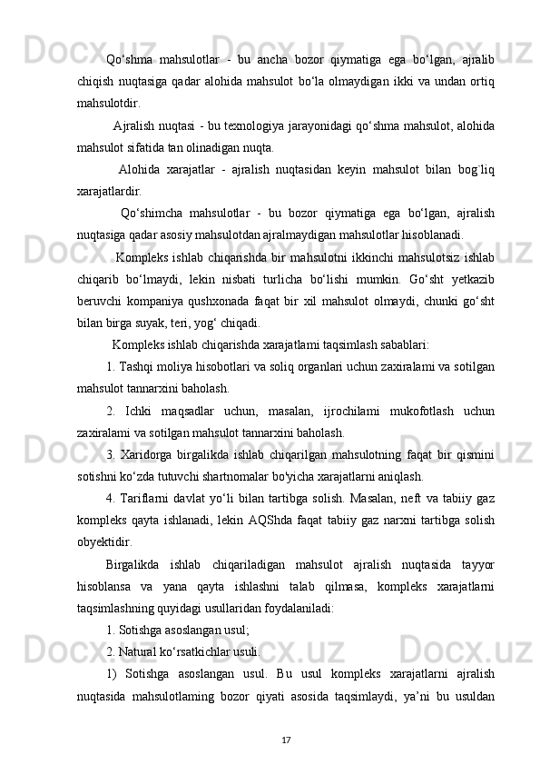 Qo‘shma   mahsulotlar   -   bu   ancha   bozor   qiymatiga   ega   bo‘lgan,   ajralib
chiqish   nuqtasiga   qadar   alohida   mahsulot   bo‘la   olmaydigan   ikki   va   undan   ortiq
mahsulotdir.
   Ajralish nuqtasi - bu texnologiya jarayonidagi qo‘shma mahsulot, alohida
mahsulot sifatida tan olinadigan nuqta.
    Alohida   xarajatlar   -   ajralish   nuqtasidan   keyin   mahsulot   bilan   bog`liq
xarajatlardir.
    Qo‘shimcha   mahsulotlar   -   bu   bozor   qiymatiga   ega   bo‘lgan,   ajralish
nuqtasiga qadar asosiy mahsulotdan ajralmaydigan mahsulotlar hisoblanadi.
    Kompleks   ishlab   chiqarishda   bir   mahsulotni   ikkinchi   mahsulotsiz   ishlab
chiqarib   bo‘lmaydi,   lekin   nisbati   turlicha   bo‘lishi   mumkin.   Go‘sht   yetkazib
beruvchi   kompaniya   qushxonada   faqat   bir   xil   mahsulot   olmaydi,   chunki   go‘sht
bilan birga suyak, teri, yog‘ chiqadi.
  Kompleks ishlab chiqarishda xarajatlami taqsimlash sabablari:
1. Tashqi moliya hisobotlari va soliq organlari uchun zaxiralami va sotilgan
mahsulot tannarxini baholash.
2.   Ichki   maqsadlar   uchun,   masalan,   ijrochilami   mukofotlash   uchun
zaxiralami va sotilgan mahsulot tannarxini baholash.
3.   Xaridorga   birgalikda   ishlab   chiqarilgan   mahsulotning   faqat   bir   qismini
sotishni ko‘zda tutuvchi shartnomalar bo'yicha xarajatlarni aniqlash.
4.   Tariflarni   davlat   yo‘li   bilan   tartibga   solish.   Masalan,   neft   va   tabiiy   gaz
kompleks   qayta   ishlanadi,   lekin   AQShda   faqat   tabiiy   gaz   narxni   tartibga   solish
obyektidir.
Birgalikda   ishlab   chiqariladigan   mahsulot   ajralish   nuqtasida   tayyor
hisoblansa   va   yana   qayta   ishlashni   talab   qilmasa,   kompleks   xarajatlarni
taqsimlashning quyidagi usullaridan foydalaniladi:
1. Sotishga asoslangan usul;
2. Natural ko‘rsatkichlar usuli.
1)   Sotishga   asoslangan   usul.   Bu   usul   kompleks   xarajatlarni   ajralish
nuqtasida   mahsulotlaming   bozor   qiyati   asosida   taqsimlaydi,   ya’ni   bu   usuldan
17 