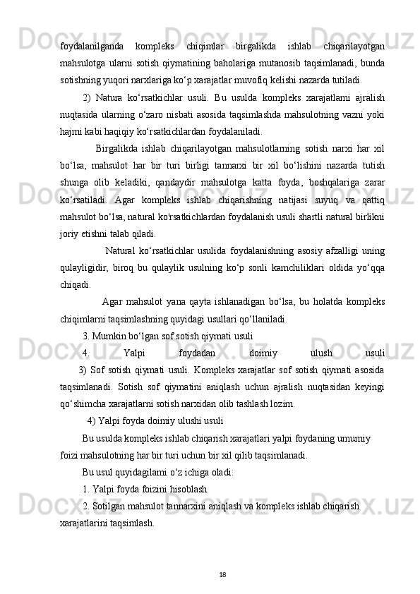 foydalanilganda   kompleks   chiqimlar   birgalikda   ishlab   chiqarilayotgan
mahsulotga   ularni   sotish   qiymatining   baholariga   mutanosib   taqsimlanadi,   bunda
sotishning yuqori narxlariga ko‘p xarajatlar muvofiq kelishi nazarda tutiladi.
2)   Natura   ko‘rsatkichlar   usuli.   Bu   usulda   kompleks   xarajatlami   ajralish
nuqtasida   ularning   o‘zaro   nisbati   asosida   taqsimlashda   mahsulotning   vazni   yoki
hajmi kabi haqiqiy ko‘rsatkichlardan foydalaniladi.
      Birgalikda   ishlab   chiqarilayotgan   mahsulotlarning   sotish   narxi   har   xil
bo‘lsa,   mahsulot   har   bir   turi   birligi   tannarxi   bir   xil   bo‘lishini   nazarda   tutish
shunga   olib   keladiki,   qandaydir   mahsulotga   katta   foyda,   boshqalariga   zarar
ko‘rsatiladi.   Agar   kompleks   ishlab   chiqarishning   natijasi   suyuq   va   qattiq
mahsulot bo‘lsa, natural ko'rsatkichlardan foydalanish usuli shartli natural birlikni
joriy etishni talab qiladi.
            Natural   ko‘rsatkichlar   usulida   foydalanishning   asosiy   afzalligi   uning
qulayligidir,   biroq   bu   qulaylik   usulning   ko‘p   sonli   kamchiliklari   oldida   yo‘qqa
chiqadi.
          Agar   mahsulot   у ana   qayta   ishlanadigan   bo‘lsa,   bu   holatda   kompleks
chiqimlarni taqsimlashning quyidagi usullari qo‘llaniladi.
3. Mumkin bo‘lgan sof sotish qiymati usuli
4.   Yalpi   foydadan   doimiy   ulush   usuli
          3)   Sof   sotish   qiymati   usuli.   Kompleks   xarajatlar   sof   sotish   qiymati   asosida
taqsimlanadi.   Sotish   sof   qiymatini   aniqlash   uchun   ajralish   nuqtasidan   keyingi
qo‘shimcha xarajatlarni sotish narxidan olib tashlash lozim.
  4) Yalpi foyda doimiy ulushi usuli
Bu usulda kompleks ishlab chiqarish xarajatlari yalpi foydaning umumiy 
foizi mahsulotning har bir turi uchun bir xil qilib taqsimlanadi. 
Bu usul quyidagilami o‘z ichiga oladi:
1. Yalpi foyda foizini hisoblash.
2. Sotilgan mahsulot tannarxini aniqlash va kompleks ishlab chiqarish 
xarajatlarini taqsimlash.
18 