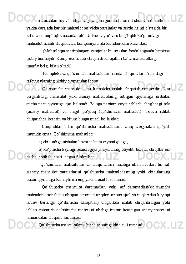  Bu usuldan foydalanilgandagi yagona gumon (taxmin) shundan iboratki, 
yakka darajada har bir mahsulot bo‘yicha xarajatlar va savdo hajmi o‘rtasida bir 
xil o‘zaro bog‘liqlik nazarda tutiladi. Bunday o‘zaro bog‘liqlik ko‘p turdagi 
mahsulot ishlab chiqaruvchi kompaniyalarda kamdan-kam kuzatiladi.
      (Mahsulotga taqsimlangan xarajatlar bu usuldan foydalanganda hamisha
ijobiy boimaydi. Kompleks ishlab chiqarish xarajatlari ba’zi mahsulotlarga 
manfiy belgi bilan o‘tadi).
      Kompleks va qo`shimcha mahsulotlar hamda  chiqindilar o’rtasidagi 
tafovut ularning nisbiy qiymatidan iborat.
      Qo‘shimcha   mahsulot   -   bu   kompleks   ishlab   chiqarish   natijasidir.   Ular
birgalikdagi   mahsulot   yoki   asosiy   mahsulotning   sotilgan   qiymatiga   nisbatan
ancha   past   qiymatga   ega   bolmadi.   Bunga   paxtani   qayta   ishlash   chog‘idagi   tola
(asosiy   mahsulot)   va   chigit   po‘yloq   (qo‘shimcha   mahsulot),   benzin   ishlab
chiqarishda kerosin va bitum bunga misol bo‘la oladi.
    Chiqindilar   bilan   qo‘shimcha   mahsulotlarni   aniq   chegaralab   qo‘yish
mumkin emas. Qo‘shimcha mahsulot:
  a) chiqindiga nisbatan bozorda katta qiymatga ega;
  b) ko‘pincha keyingi texnologiya jarayonining obyekti boiadi, chiqitlar esa
darhol sotilishi shart, degan fikrlar bor.
    Qo‘shimcha   mahsulotlar   va   chiqindilami   hisobga   olish   asoslari   bir   xil.
Asosiy   mahsulot   xarajatlarini   qo‘shimcha   mahsulotlarning   yoki   chiqitlarning
bozor qiymatiga kamaytirish eng yaxshi usul hisoblanadi.
    Qo‘shimcha   mahsulot   daromadlari   yoki   sof   daromadlari(qo‘shimcha
mahsulotni sotishdan olingan daromad miqdori minus ajralish nuqtasidan keyingi
ishlov   berishga   qo‘shimcha   xarajatlar)   birgalikda   ishlab   chiqariladigan   yoki
ishlab   chiqarish   qo‘shimcha   mahsulot   olishga   imkon   beradigan   asosiy   mahsulot
tannarxidan chiqarib tashlanadi.
  Qo‘shimcha mahsulotlarni hisoblashning ikki usuli mavjud:
19 