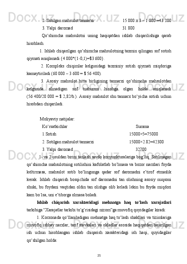      2. Sotilgan mahsulot tannarxi                          15 000 x 3 – 1 800 =43 200
     3. Yalpi daromad                                             31 800
    Qo‘shimcha   mahsulotni   uning   haqiqatdan   ishlab   chiqarilishiga   qarab
hisoblash.
   1. Ishlab chiqarilgan qo‘shimcha mahsulotning taxmin qilingan sof sotish
qiymati aniqlanadi {4 000*(1-0,1)=$3 600}.
    2.   Kompleks   chiqimlar   kelgusidagi   taxminiy   sotish   qiymati   miqdoriga
kamaytiriladi (60 000 – 3 600 = $ 56 400).
    3.   Asosiy   mahsulot   bitta   birligining   tannarxi   qo‘shimcha   mahsulotdan
kelgusida   olinadigan   sof   tushumni   hisobga   olgan   holda   aniqlanadi
(56 400/20 000 = $ 2,82/b.). Asosiy mahsulot shu tannarx bo‘yicha sotish uchun
hisobdan chiqariladi.
   Moliyaviy natijalar:
      Ko‘rsatkichlar                                                                  Summa
      1.Sotish                                                                    15000×5=75000
      2. Sotilgan mahsulot tannarxi                                15000×2.82=42300
      3. Yalpi daromad                                                         32700
  1- va 2-usuldan birini tanlash savdo konyunkturalariga bog‘liq. Sotilmagan
qo‘shimcha mahsulotning sotilishini kafolatlab bo’lmasa va bozor narxlari foyda
keltirmasa,   mahsulot   sotib   bo‘lingunga   qadar   sof   daromadni   e’tirof   etmaslik
kerak.   Ishlab   chiqarish   bosqichida   sof   daromadni   tan   olishning   asosiy   nuqsoni
shuki,   bu   foydani   vaqtidan   oldin   tan   olishga   olib   keladi   lekin   bu   foyda   miqdori
kam bo`lsa, uni e’tiborga olmasa boladi.
Ishlab   chiqarish   xarakteridagi   mehnatga   haq   to‘lash   xarajatlari
tarkibiga “Xarajatlar tarkibi to‘g‘risidagi nizom”ga muvofiq quyidagilar kiradi: 
1. Korxonada qo‘llaniladigan mehnatga haq to‘lash shakllari va tizimlariga
muvofiq ishbay narxlar, tarif stavkalari va okladlar asosida haqiqatdan bajarilgan
ish   uchun   hisoblangan   ishlab   chiqarish   xarakteridagi   ish   haqi,   quyidagilar
qo‘shilgan holda: 
21 