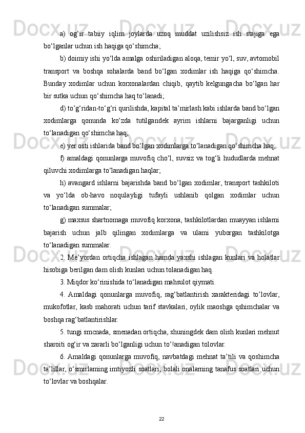 a)   og‘ir   tabiiy   iqlim   joylarda   uzoq   muddat   uzilishsiz   ish   stajiga   ega
bo‘lganlar uchun ish haqiga qo‘shimcha; 
b) doimiy ishi yo‘lda amalga oshiriladigan aloqa, temir yo‘l, suv, avtomobil
transport   va   boshqa   sohalarda   band   bo‘lgan   xodimlar   ish   haqiga   qo‘shimcha.
Bunday   xodimlar   uchun   korxonalardan   chiqib,   qaytib   kelgungacha   bo‘lgan   har
bir sutka uchun qo‘shimcha haq to‘lanadi; 
d) to’g‘ridan-to‘g‘ri qurilishda, kapital ta’mirlash kabi ishlarda band bo‘lgan
xodimlarga   qonunda   ko‘zda   tutilgandek   ayrim   ishlarni   bajarganligi   uchun
to‘lanadigan qo‘shimcha haq; 
e) yer osti ishlarida band bo‘lgan xodimlarga to‘lanadigan qo‘shimcha haq; 
f) amaldagi  qonunlarga muvofiq cho‘l, suvsiz va tog‘li hududlarda mehnat
qiluvchi xodimlarga to‘lanadigan haqlar; 
h)   avangard  ishlarni   bajarishda   band   bo‘lgan   xodimlar,   transport   tashkiloti
va   yo‘lda   ob-havo   noqulayligi   tufayli   ushlanib   qolgan   xodimlar   uchun
to‘lanadigan summalar; 
g) maxsus shartnomaga muvofiq korxona, tashkilotlardan muayyan ishlarni
bajarish   uchun   jalb   qilingan   xodimlarga   va   ulami   yuborgan   tashkilotga
to‘lanadigan summalar. 
2.   Me’yordan   ortiqcha   ishlagan   hamda   yaxshi   ishlagan   kunlari   va   holatlar
hisobiga berilgan dam olish kunlari uchun tolanadigan haq. 
3. Miqdor ko‘rinishida to‘lanadigan mahsulot qiymati. 
4.   Amaldagi   qonunlarga   muvofiq,   rag‘batlantirish   xarakteridagi   to’lovlar,
mukofotlar, kasb  mahorati  uchun tarif stavkalari, oylik maoshga qshimchalar  va
boshqa rag‘batlantirishlar. 
5. tungi smcnada, smenadan ortiqcha, shuningdek dam olish kunlari mehnut
sharoiti og‘ir va zararli bo‘lganligi uchun to‘!anadigan tolovlar. 
6.   Amaldagi   qonunlarga   muvofiq,   navbatdagi   mehnat   ta’tili   va   qoshimcha
ta’lillar, o‘smirlaming imtiyozli soatlari, bolali onalarning tanafus soatlari uchun
to‘lovlar va boshqalar. 
22 