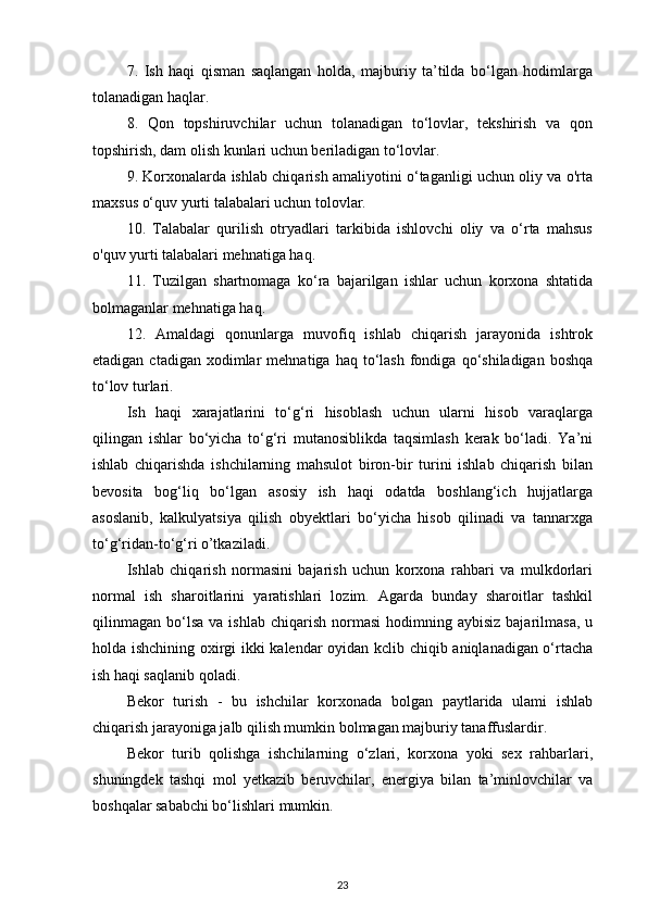 7.   Ish   haqi   qisman   saqlangan   holda,   majburiy   ta’tilda   bo‘lgan   hodimlarga
tolanadigan haqlar. 
8.   Qon   topshiruvchilar   uchun   tolanadigan   to‘lovlar,   tekshirish   va   qon
topshirish, dam olish kunlari uchun beriladigan to‘lovlar. 
9. Korxonalarda ishlab chiqarish amaliyotini o‘taganligi uchun oliy va o'rta
maxsus o‘quv yurti talabalari uchun tolovlar. 
10.   Talabalar   qurilish   otryadlari   tarkibida   ishlovchi   oliy   va   o‘rta   mahsus
o'quv yurti talabalari mehnatiga haq. 
11.   Tuzilgan   shartnomaga   ko‘ra   bajarilgan   ishlar   uchun   korxona   shtatida
bolmaganlar mehnatiga haq. 
12.   Amaldagi   qonunlarga   muvofiq   ishlab   chiqarish   jarayonida   ishtrok
etadigan  ctadigan  xodimlar   mehnatiga  haq  to‘lash  fondiga  qo‘shiladigan  boshqa
to‘lov turlari. 
Ish   haqi   xarajatlarini   to‘g‘ri   hisoblash   uchun   ularni   hisob   varaqlarga
qilingan   ishlar   bo‘yicha   to‘g‘ri   mutanosiblikda   taqsimlash   kerak   bo‘ladi.   Ya’ni
ishlab   chiqarishda   ishchilarning   mahsulot   biron-bir   turini   ishlab   chiqarish   bilan
bevosita   bog‘liq   bo‘lgan   asosiy   ish   haqi   odatda   boshlang‘ich   hujjatlarga
asoslanib,   kalkulyatsiya   qilish   obyektlari   bo‘yicha   hisob   qilinadi   va   tannarxga
to‘g‘ridan-to‘g‘ri o’tkaziladi. 
Ishlab   chiqarish   normasini   bajarish   uchun   korxona   rahbari   va   mulkdorlari
normal   ish   sharoitlarini   yaratishlari   lozim.   Agarda   bunday   sharoitlar   tashkil
qilinmagan   bo‘lsa   va  ishlab   chiqarish   normasi   hodimning  aybisiz  bajarilmasa,   u
holda ishchining oxirgi ikki kalendar oyidan kclib chiqib aniqlanadigan o‘rtacha
ish haqi saqlanib qoladi.
Bekor   turish   -   bu   ishchilar   korxonada   bolgan   paytlarida   ulami   ishlab
chiqarish jarayoniga jalb qilish mumkin bolmagan majburiy tanaffuslardir. 
Bekor   turib   qolishga   ishchilarning   o‘zlari,   korxona   yoki   sex   rahbarlari,
shuningdek   tashqi   mol   yetkazib   beruvchilar,   energiya   bilan   ta’minlovchilar   va
boshqalar sababchi bo‘lishlari mumkin. 
23 