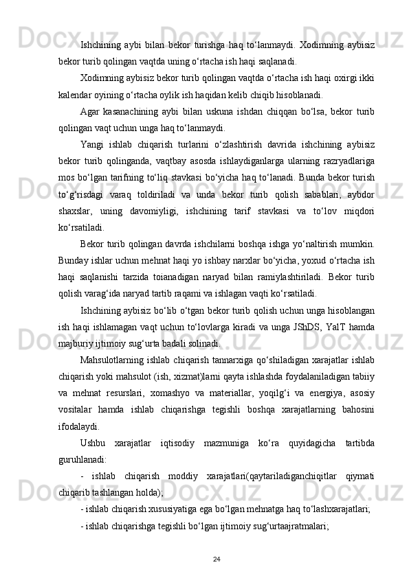 Ishchining   aybi   bilan   bekor   turishga   haq   to‘lanmaydi.   Xodimning   aybisiz
bekor turib qolingan vaqtda uning o‘rtacha ish haqi saqlanadi. 
Xodimning aybisiz bekor turib qolingan vaqtda o‘rtacha ish haqi oxirgi ikki
kalendar oyining o‘rtacha oylik ish haqidan kelib chiqib hisoblanadi. 
Agar   kasanachining   aybi   bilan   uskuna   ishdan   chiqqan   bo‘lsa,   bekor   turib
qolingan vaqt uchun unga haq to‘lanmaydi. 
Yangi   ishlab   chiqarish   turlarini   o‘zlashtirish   davrida   ishchining   aybisiz
bekor   turib   qolinganda,   vaqtbay   asosda   ishlaydiganlarga   ularning   razryadlariga
mos bo‘lgan tarifning to‘liq stavkasi  bo‘yicha haq to‘lanadi. Bunda bekor  turish
to‘g‘risdagi   varaq   toldiriladi   va   unda   bekor   turib   qolish   sabablari,   aybdor
shaxslar,   uning   davomiyligi,   ishchining   tarif   stavkasi   va   to‘lov   miqdori
ko‘rsatiladi. 
Bekor turib qolingan davrda ishchilarni  boshqa  ishga yo‘naltirish mumkin.
Bunday ishlar uchun mehnat haqi yo ishbay narxlar bo‘yicha, yoxud o‘rtacha ish
haqi   saqlanishi   tarzida   toianadigan   naryad   bilan   ramiylashtiriladi.   Bekor   turib
qolish varag‘ida naryad tartib raqami va ishlagan vaqti ko‘rsatiladi. 
Ishchining aybisiz bo‘lib o‘tgan bekor turib qolish uchun unga hisoblangan
ish   haqi   ishlamagan   vaqt   uchun   to‘lovlarga   kiradi   va  unga   JShDS,   YalT   hamda
majburiy ijtimoiy sug‘urta badali solinadi.
Mahsulotlarning  ishlab   chiqarish  tannarxiga  qo‘shiladigan  xarajatlar   ishlab
chiqarish yoki mahsulot (ish, xizmat)larni qayta ishlashda foydalaniladigan tabiiy
va   mehnat   resurslari,   xomashyo   va   materiallar,   yoqilg‘i   va   energiya,   asosiy
vositalar   hamda   ishlab   chiqarishga   tegishli   boshqa   xarajatlarning   bahosini
ifodalaydi.
Ushbu   xarajatlar   iqtisodiy   mazmuniga   ko‘ra   quyidagicha   tartibda
guruhlanadi:
-   ishlab   chiqarish   moddiy   xarajatlari(qaytariladiganchiqitlar   qiymati
chiqarib tashlangan holda);
- ishlab chiqarish xususiyatiga ega bo‘lgan mehnatga haq to‘lashxarajatlari;
- ishlab chiqarishga tegishli bo‘lgan ijtimoiy sug‘urtaajratmalari;
24 