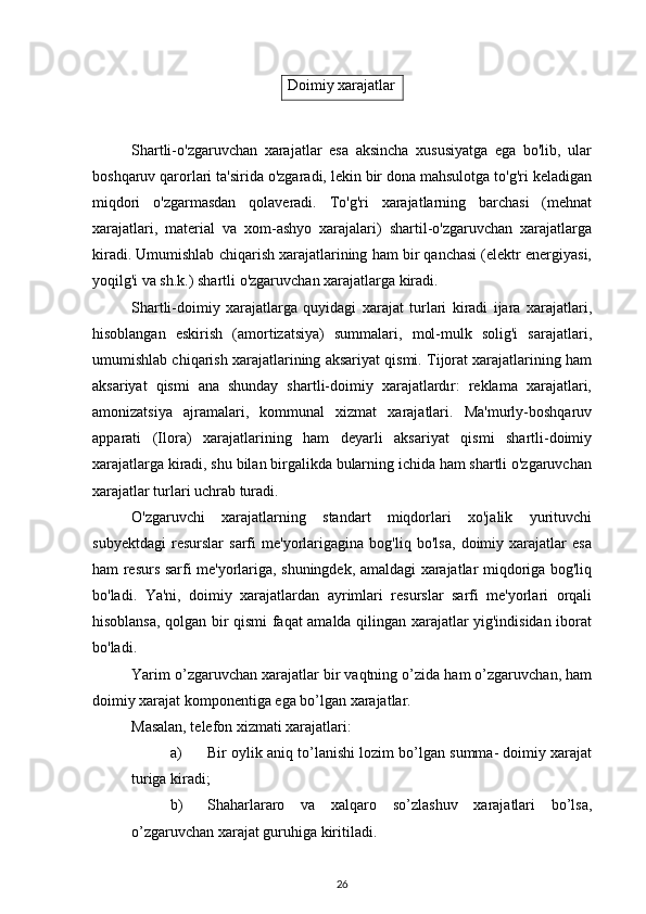 Shartli-o'zgaruvchan   xarajatlar   esa   aksincha   xususiyatga   ega   bo'lib,   ular
boshqaruv qarorlari ta'sirida o'zgaradi, lekin bir dona mahsulotga to'g'ri keladigan
miqdori   o'zgarmasdan   qolaveradi.   To'g'ri   xarajatlarning   barchasi   (mehnat
xarajatlari,   material   va   xom-ashyo   xarajalari)   shartil-o'zgaruvchan   xarajatlarga
kiradi. Umumishlab chiqarish xarajatlarining ham bir qanchasi (elektr energiyasi,
yoqilg'i va sh.k.) shartli o'zgaruvchan xarajatlarga kiradi.
Shartli-doimiy   xarajatlarga   quyidagi   xarajat   turlari   kiradi   ijara   xarajatlari,
hisoblangan   eskirish   (amortizatsiya)   summalari,   mol-mulk   solig'i   sarajatlari,
umumishlab chiqarish xarajatlarining aksariyat qismi. Tijorat xarajatlarining ham
aksariyat   qismi   ana   shunday   shartli-doimiy   xarajatlardır:   reklama   xarajatlari,
amonizatsiya   ajramalari,   kommunal   xizmat   xarajatlari.   Ma'murly-boshqaruv
apparati   (Ilora)   xarajatlarining   ham   deyarli   aksariyat   qismi   shartli-doimiy
xarajatlarga kiradi, shu bilan birgalikda bularning ichida ham shartli o'zgaruvchan
xarajatlar turlari uchrab turadi.
O'zgaruvchi   xarajatlarning   standart   miqdorlari   xo'jalik   yurituvchi
subyektdagi   resurslar   sarfi   me'yorlarigagina   bog'liq   bo'lsa,   doimiy   xarajatlar   esa
ham resurs sarfi me'yorlariga, shuningdek, amaldagi xarajatlar miqdoriga bog'liq
bo'ladi.   Ya'ni,   doimiy   xarajatlardan   ayrimlari   resurslar   sarfi   me'yorlari   orqali
hisoblansa, qolgan bir qismi faqat amalda qilingan xarajatlar yig'indisidan iborat
bo'ladi.
Yarim o’zgaruvchan xarajatlar bir vaqtning o’zida ham o’zgaruvchan, ham
doimiy xarajat komponentiga ega bo’lgan xarajatlar.
Masalan, telefon xizmati xarajatlari:
a) Bir oylik aniq to’lanishi lozim bo’lgan summa- doimiy xarajat
turiga kiradi;
b) Shaharlararo   va   xalqaro   so’zlashuv   xarajatlari   bo’lsa,
o’zgaruvchan xarajat guruhiga kiritiladi.
26Doimiy xarajatlar 