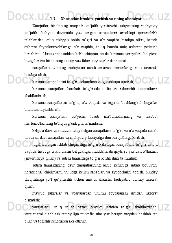 1.3. Xarajatlar hisobini yuritish va uning ahamiyati
Xarajatlar   hisobining   maqsadi   xo’jalik   yurituvchi   subyektning   moliyaviy
xo’jalik   faoliyati   davomida   yuz   bergan   xarajatlarni   amaldagi   qonunchilik
talablaridan   kelib   chiqqan   holda   to’g’ri   va   o’z   vaqtida   hisobga   olish,   hamda
axborot   foydalanuvchilariga   o’z   vaqtida,   to’liq   hamda   aniq   axborot   yetkazib
berishdir.     Ushbu   maqsaddan   kelib   chiqqan   holda   korxona   xarajatlari   bo’yicha
buxgalteriya hisobining asosiy vazifalari quyidagilardan iborat: 
xarajatlarni   ularning   mohiyatini   ochib   beruvchi   mezonlariga   mos   ravishda
hisobga olish; 
korxona xarajatlarini to’g’ri turkumlash va guruhlarga ajratish; 
korxona   xarajatlari   harakati   to’g’risida   to’liq   va   ishonchli   axborotlarni
shakllantirish; 
korxona   xarajatlarini   to’g’ri,   o’z   vaqtida   va   tegishli   boshlang’ich   hujjatlar
bilan rasmiylashtirish; 
korxona   xarajatlari   bo’yicha   hisob   ma’lumotlarining   va   hisobot
ma’lumotlarining to’liq uyg’unligini ta’minlash; 
kelgusi davr va muddati uzaytirilgan xarajatlarni to’g’ri va o’z vaqtida sotish
tannarxi, davr xarajatlari va moliyaviy faoliyatga doir xarajatlarga kiritish; 
tugallanmagan ishlab chiqarishga to’g’ri keladigan xarajatlarni to’g’ri va o’z
vaqtida hisobga olish, ularni belgilangan muddatlarda qayta ro’yxatdan o’tkazish
(investitsiya qilish) va sotish tannarxiga to’g’ri kiritilishini ta’minlash;
sotish   tannarxining,   davr   xarajatlarining   oshib   ketishiga   sabab   bo’luvchi
noratsional   chiqimlarni   vujudga   kelish   sabablari   va   aybdorlarini   topish,   bunday
chiqimlarga   yo’l   qo’ymaslik   uchun   mas’ul   shaxslar   faoliyatini   doimiy   nazorat
qilish; 
mavjud   zahiralar   va   vositalardan   unumli   foydalanish   ustidan   nazorat
o’rnatish; 
xarajatlarni   soliq   solish   bazasi   obyekti   sifatida   to’g’ri   shakllantirish;
xarajatlarni   hisoblash   tamoyiliga   muvofiq   ular   yuz   bergan   vaqtdan   boshlab   tan
olish va tegishli schotlarda aks ettirish; 
28 