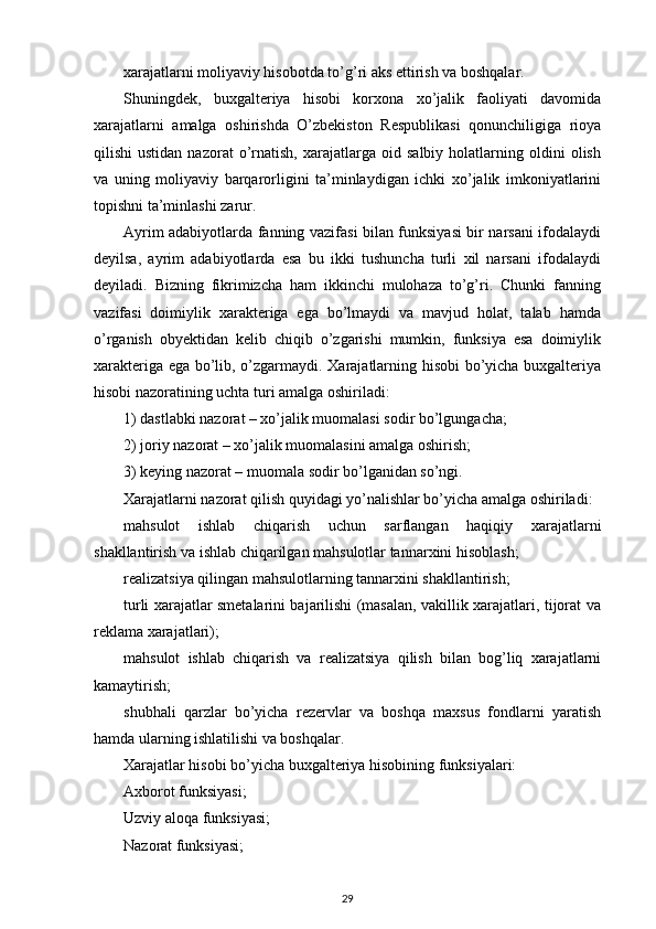 xarajatlarni moliyaviy hisobotda to’g’ri aks ettirish va boshqalar. 
Shuningdek,   buxgalteriya   hisobi   korxona   xo’jalik   faoliyati   davomida
xarajatlarni   amalga   oshirishda   O’zbekiston   Respublikasi   qonunchiligiga   rioya
qilishi   ustidan   nazorat   o’rnatish,   xarajatlarga  oid   salbiy   holatlarning   oldini   olish
va   uning   moliyaviy   barqarorligini   ta’minlaydigan   ichki   xo’jalik   imkoniyatlarini
topishni ta’minlashi zarur. 
Ayrim adabiyotlarda fanning vazifasi bilan funksiyasi bir narsani ifodalaydi
deyilsa,   ayrim   adabiyotlarda   esa   bu   ikki   tushuncha   turli   xil   narsani   ifodalaydi
deyiladi.   Bizning   fikrimizcha   ham   ikkinchi   mulohaza   to’g’ri.   Chunki   fanning
vazifasi   doimiylik   xarakteriga   ega   bo’lmaydi   va   mavjud   holat,   talab   hamda
o’rganish   obyektidan   kelib   chiqib   o’zgarishi   mumkin,   funksiya   esa   doimiylik
xarakteriga ega bo’lib, o’zgarmaydi. Xarajatlarning hisobi  bo’yicha buxgalteriya
hisobi nazoratining uchta turi amalga oshiriladi: 
1) dastlabki nazorat – xo’jalik muomalasi sodir bo’lgungacha; 
2) joriy nazorat – xo’jalik muomalasini amalga oshirish; 
3) keying nazorat – muomala sodir bo’lganidan so’ngi. 
Xarajatlarni nazorat qilish quyidagi yo’nalishlar bo’yicha amalga oshiriladi: 
mahsulot   ishlab   chiqarish   uchun   sarflangan   haqiqiy   xarajatlarni
shakllantirish va ishlab chiqarilgan mahsulotlar tannarxini hisoblash; 
realizatsiya qilingan mahsulotlarning tannarxini shakllantirish; 
turli xarajatlar smetalarini bajarilishi (masalan, vakillik xarajatlari, tijorat va
reklama xarajatlari); 
mahsulot   ishlab   chiqarish   va   realizatsiya   qilish   bilan   bog’liq   xarajatlarni
kamaytirish; 
shubhali   qarzlar   bo’yicha   rezervlar   va   boshqa   maxsus   fondlarni   yaratish
hamda ularning ishlatilishi va boshqalar.
Xarajatlar hisobi bo’yicha buxgalteriya hisobining funksiyalari:
Axborot funksiyasi;
Uzviy aloqa funksiyasi;
Nazorat funksiyasi;
29 