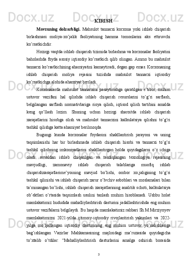 KIRISH
Mavzuning   dolzarbligi.   Mahsulot   tannarxi   korxona   yoki   ishlab   chiqarish
birlashmasi   moliya-xo’jalik   faoliyatining   hamma   tomonlarini   aks   ettiruvchi
ko’rsatkichdir.
Hozirgi vaqtda ishlab chiqarish tizimida birlashma va korxonalar faoliyatini
baholashda foyda asosiy  iqtisodiy ko’rsatkich qilib olingan. Ammo bu mahsulot
tannarxi ko’rsatkichining ahamiyatini kamaytiradi, degan gap emas. Korxonaning
ishlab   chiqarish   moliya   rejasini   tuzishda   mahsulot   tannarxi   iqtisodiy
ko’rsatkichga alohida ahamiyat beriladi.
Korxonalarda   mahsulot   tannarxini   pasaytirishga   qaratilgan   e’tibor,   muhim
ustuvor   vazifani   hal   qilishda   ishlab   chiqarish   resurslarini   to’g’ri   sarflash,
belgilangan   sarflash   normativlariga   rioya   qilish,   iqtisod   qilish   tartibini   amalda
keng   qo’llash   lozim.   Shuning   uchun   hozirgi   sharoitda   ishlab   chiqarish
xarajatlarini   hisobga   olish   va   mahsulot   tannarxini   kalkulatsiya   qilishni   to’g’ri
tashkil qilishga katta ahamiyat berilmoqda.
Bugungi   kunda   korxonalar   foydasini   shakllantirish   jarayoni   va   uning
taqsimlanishi   har   bir   birlashmada   ishlab   chiqarish   hisobi   va   tannarxi   to’g’ri
tashkil   qilishning   imkoniyatlarini   shakllantirgan   holda   quyidagilarni   o’z   ichiga
oladi:   avvaldan   ishlab   chiqarilgan   va   tasdiqlangan   texnologiya   rejasining
mavjudligi,   zamonaviy   ishlab   chiqarish   talablariga   muofiq   ishlab
chiqarishxarajatlarime’yoining   mavjud   bo’lishi,   ombor   xo;jaligining   to’g’ri
tashkil qilinishi va ishlab chiqarish zarur o’lvchiv asboblari va moslamalari bilan
ta’minangan bo’lishi, ishlab chiqarish xarajatlarining analitik schoti, kalkulatsiya
ob’ektlari   o’rtasida   taqsimlash   usulini   tanlash   muhim   hisoblanadi.   Ushbu   holat
mamlakatimiz hududida mahalliylashtirish dasturini jadallashtirishda eng muhim
ustuvor vazifalarni belgilaydi. Bu haqida mamlakatimiz rahbari Sh.M.Mirziyoyev
mamlakatimizni   2021-yilda   ijtimoiy-iqtisodiy   rivojlantirish   yakunlari   va   2022-
yilga   mo’ljallangan   iqtisodiy   dasturining   eng   muhim   ustuvor   yo’nalishlariga
bag’ishlangan   Vazirlar   Mahkamasining   majlisidagi   ma’ruzasida   quyidagicha
to’xtalib   o’tdilar:   “Mahalliylashtirish   dasturlarini   amalga   oshirish   borasida
3 