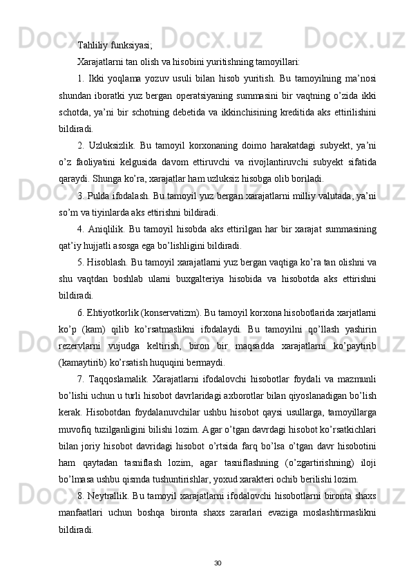 Tahliliy funksiyasi;
Xarajatlarni tan olish va hisobini yuritishning tamoyillari:
1.   Ikki   yoqlama   yozuv   usuli   bilan   hisob   yuritish.   Bu   tamoyilning   ma’nosi
shundan   iboratki   yuz   bergan   operatsiyaning   summasini   bir   vaqtning   o’zida   ikki
schotda,   ya’ni  bir   schotning  debetida   va  ikkinchisining  kreditida   aks  ettirilishini
bildiradi. 
2.   Uzluksizlik.   Bu   tamoyil   korxonaning   doimo   harakatdagi   subyekt,   ya’ni
o’z   faoliyatini   kelgusida   davom   ettiruvchi   va   rivojlantiruvchi   subyekt   sifatida
qaraydi. Shunga ko’ra, xarajatlar ham uzluksiz hisobga olib boriladi. 
3. Pulda ifodalash. Bu tamoyil yuz bergan xarajatlarni milliy valutada, ya’ni
so’m va tiyinlarda aks ettirishni bildiradi. 
4.   Aniqlilik.   Bu   tamoyil   hisobda   aks   ettirilgan   har   bir   xarajat   summasining
qat’iy hujjatli asosga ega bo’lishligini bildiradi.
5. Hisoblash. Bu tamoyil xarajatlarni yuz bergan vaqtiga ko’ra tan olishni va
shu   vaqtdan   boshlab   ularni   buxgalteriya   hisobida   va   hisobotda   aks   ettirishni
bildiradi. 
6. Ehtiyotkorlik (konservatizm). Bu tamoyil korxona hisobotlarida xarjatlarni
ko’p   (kam)   qilib   ko’rsatmaslikni   ifodalaydi.   Bu   tamoyilni   qo’llash   yashirin
rezervlarni   vujudga   keltirish,   biron   bir   maqsadda   xarajatlarni   ko’paytirib
(kamaytirib) ko’rsatish huquqini bermaydi. 
7.   Taqqoslamalik.   Xarajatlarni   ifodalovchi   hisobotlar   foydali   va   mazmunli
bo’lishi uchun u turli hisobot davrlaridagi axborotlar bilan qiyoslanadigan bo’lish
kerak.   Hisobotdan   foydalanuvchilar   ushbu   hisobot   qaysi   usullarga,   tamoyillarga
muvofiq tuzilganligini bilishi lozim. Agar o’tgan davrdagi hisobot ko’rsatkichlari
bilan   joriy   hisobot   davridagi   hisobot   o’rtsida   farq   bo’lsa   o’tgan   davr   hisobotini
ham   qaytadan   tasniflash   lozim,   agar   tasniflashning   (o’zgartirishning)   iloji
bo’lmasa ushbu qismda tushuntirishlar, yoxud xarakteri ochib berilishi lozim. 
8. Neytrallik. Bu tamoyil xarajatlarni  ifodalovchi hisobotlarni bironta shaxs
manfaatlari   uchun   boshqa   bironta   shaxs   zararlari   evaziga   moslashtirmaslikni
bildiradi. 
30 