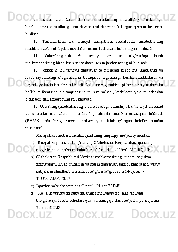 9.   Hisobot   davri   daromadlari   va   xarajatlarining   muvofiqligi.   Bu   tamoyil
hisobot   davri   xarajatlariga   shu   davrda   real   daromad   keltirgan   qismini   kiritishni
bildiradi. 
10.   Tushunarlilik.   Bu   tamoyil   xarajatlarni   ifodalovchi   hisobotlarning
moddalari axborot foydalanuvchilari uchun tushunarli bo’lishligini bildiradi. 
11.   Yakunlanganlik.   Bu   tamoyil   xarajatlar   to’g’risidagi   hisob
ma’lumotlarining biron-bir hisobot davri uchun jamlanganligini bildiradi. 
12.   Tezkorlik.   Bu   tamoyil   xarajatlar   to’g’risidagi   hisob   ma’lumotlarini   va
hisob   siyosatidagi   o’zgarishlarni   boshqaruv   organlariga   kerakli   muddatlarda   va
hajmda yetkazib berishni bildiradi. Axborotning muhimligi ham nisbiy tushuncha
bo’lib,   u   faqatgina   o’z   vaqtidagina   muhim   bo’ladi,   kechikkan   yoki   muddatidan
oldin berilgan axborotning roli pasayadi. 
13. Offsetting (moddalarning o’zaro hisobga olinishi) . Bu tamoyil daromad
va   xarajatlar   moddalari   o’zaro   hisobga   olinishi   mumkin   emasligini   bildiradi
(BHMS   larda   bunga   ruxsat   berilgan   yoki   talab   qilingan   holatlar   bundan
mustasno).
Xarajatlar hisobini tashkil qilishning huquqiy-me’yoriy asoslari:
a) “Buxgalteriya hisobi to’g’risidagi O’zbekiston Respublikasi qonuniga 
o’zgartirish va qo’shimchalar kiritish haqida”. 2016yil. №O’RQ 404.
b) O’zbekiston Respublikasi Vazirlar mahkamasining “mahsulot (ishva 
xizmat)larni ishlab chiqarish va sotish xarajatlari tarkibi hamda moliyaviy 
natijalarni shakllantirish tarkibi to’g’risida”gi nizom 54-qarori. -
T.:O’zBAMA, 2017
c) “qarzlar bo’yicha xarajatlar” nomli 24-son BHMS
d) “Xo’jalik yurituvchi subyektlarning moliyaviy xo’jalik faoliyati 
buxgalteriya hisobi schetlar rejasi va uning qo’llash bo’yicha yo’riqnoma” 
21-son BHMS
31 