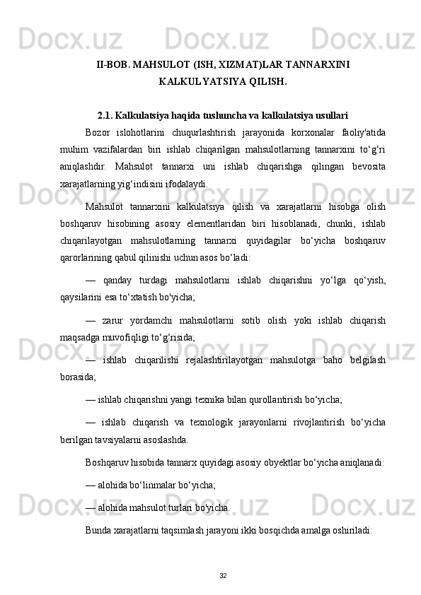 II-BOB. MAHSULOT (ISH, XIZMAT)LAR TANNARXINI
KALKULYATSIYA QILISH.
2.1.  Kalkulatsiya haqida tushuncha va kalkulatsiya usullari
Bozor   islohotlarini   chuqurlashtirish   jarayonida   korxonalar   faoliy'atida
muhim   vazifalardan   biri   ishlab   chiqarilgan   mahsulotlarning   tannarxini   to‘g‘ri
aniqlashdir.   Mahsulot   tannarxi   uni   ishlab   chiqarishga   qilingan   bevosita
xarajatlarning yig‘indisini ifodalaydi.
Mahsulot   tannarxini   kalkulatsiya   qilish   va   xarajatlarni   hisobga   olish
boshqaruv   hisobining   asosiy   elementlaridan   biri   hisoblanadi,   chunki,   ishlab
chiqarilayotgan   mahsulotlarning   tannarxi   quyidagilar   bo‘yicha   boshqaruv
qarorlarining qabul qilinishi uchun asos bo‘ladi:
—   qanday   turdagi   mahsulotlarni   ishlab   chiqarishni   yo‘lga   qo‘yish,
qaysilarini esa to‘xtatish bo'yicha;
—   zarur   yordamchi   mahsulotlarni   sotib   olish   yoki   ishlab   chiqarish
maqsadga muvofiqligi to‘g‘risida;
—   ishlab   chiqarilishi   rejalashtirilayotgan   mahsulotga   baho   belgilash
borasida;
— ishlab chiqarishni yangi texnika bilan qurollantirish bo‘yicha;
—   ishlab   chiqarish   va   texnologik   jarayonlarni   rivojlantirish   bo‘yicha
berilgan tavsiyalarni asoslashda. 
Boshqaruv hisobida tannarx quyidagi asosiy obyektlar bo‘yicha aniqlanadi:
— alohida bo‘linmalar bo‘yicha;
— alohida mahsulot turlari bo'yicha.
Bunda xarajatlarni taqsimlash jarayoni ikki bosqichda amalga oshiriladi:
32 