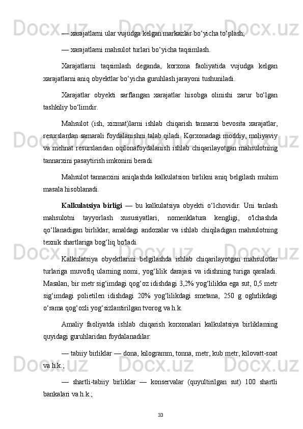 — xarajatlarni ular vujudga kelgan markazlar bo‘yicha to‘plash;
— xarajatlarni mahsulot turlari bo‘yicha taqsimlash.
Xarajatlarni   taqsimlash   deganda,   korxona   faoliyatida   vujudga   kelgan
xarajatlarni aniq obyektlar bo‘yicha guruhlash jarayoni tushuniladi.
Xarajatlar   obyekti   sarflangan   xarajatlar   hisobga   olinishi   zarur   bo‘lgan
tashkiliy bo‘limdir.
Mahsulot   (ish,   xizmat)larni   ishlab   chiqarish   tannarxi   bevosita   xarajatlar,
resurslardan samarali foydalanishni talab qiladi. Korxonadagi moddiy, moliyaviy
va mehnat  resurslaridan  oqilonafoydalanish  ishlab  chiqarilayotgan  mahsulotning
tannarxini pasaytirish imkonini beradi.
Mahsulot tannarxini aniqlashda kalkulatsion birlikni aniq belgilash muhim
masala hisoblanadi.
Kalkulatsiya   birligi   —   bu   kalkulatsiya   obyekti   o‘lchovidir.   Uni   tanlash
mahsulotni   tayyorlash   xususiyatlari,   nomenklatura   kengligi,   o'lchashda
qo‘llanadigan   birliklar,   amaldagi   andozalar   va   ishlab   chiqiladigan   mahsulotning
texnik shartlariga bog‘liq bo'ladi.
Kalkulatsiya   obyektlarini   belgilashda   ishlab   chiqarilayotgan   mahsulotlar
turlariga   muvofiq   ularning   nomi,   yog‘lilik   darajasi   va   idishning   turiga   qaraladi.
Masalan, bir metr sig‘imdagi qog‘oz idishdagi 3,2% yog‘lilikka ega sut, 0,5 metr
sig‘imdagi   polietilen   idishdagi   20%   yog‘lilikdagi   smetana,   250   g   oghrlikdagi
o‘rama qog‘ozli yog‘sizlantirilgan tvorog va h.k.
Amaliy   faoliyatda   ishlab   chiqarish   korxonalari   kalkulatsiya   birliklaming
quyidagi guruhlaridan foydalanadilar:
— tabiiy birliklar — dona, kilogramm, tonna, metr, kub metr, kilovatt-soat
va h.k.;
—   shartli-tabiiy   birliklar   —   konservalar   (quyultirilgan   sut)   100   shartli
bankalari va h.k.;
33 