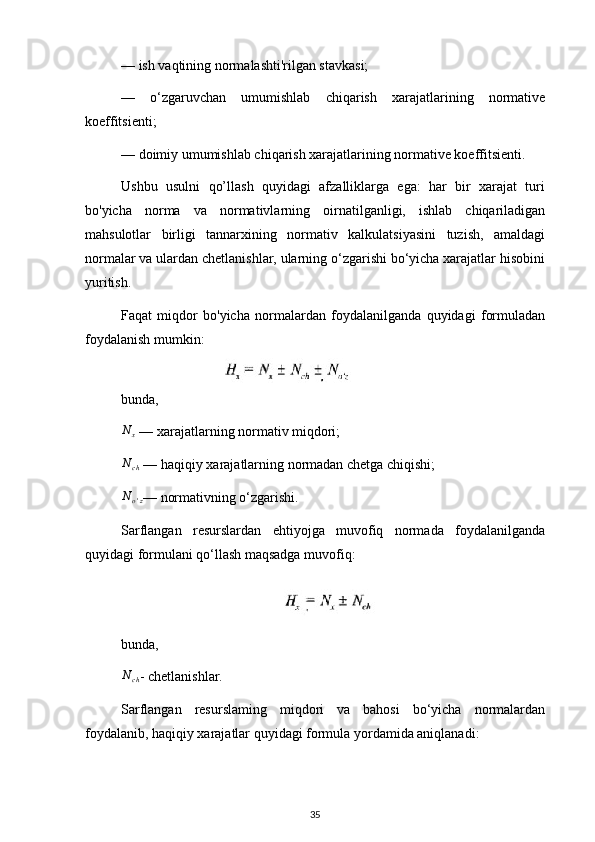 — ish vaqtining normalashti'rilgan stavkasi;
—   o‘zgaruvchan   umumishlab   chiqarish   xarajatlarining   normative
koeffitsienti;
— doimiy umumishlab chiqarish xarajatlarining normative koeffitsienti.
Ushbu   usulni   qo’llash   quyidagi   afzalliklarga   ega:   har   bir   xarajat   turi
bo'yicha   norma   va   normativlarning   oirnatilganligi,   ishlab   chiqariladigan
mahsulotlar   birligi   tannarxining   normativ   kalkulatsiyasini   tuzish,   amaldagi
normalar va ulardan chetlanishlar, ularning o‘zgarishi bo‘yicha xarajatlar hisobini
yuritish.
Faqat   miqdor   bo'yicha   normalardan   foydalanilganda   quyidagi   formuladan
foydalanish mumkin:  
bunda,N	x
 — xarajatlarning normativ miqdori;	
Nch
 — haqiqiy xarajatlarning normadan chetga chiqishi;	
No'z
— normativning o‘zgarishi.
Sarflangan   resurslardan   ehtiyojga   muvofiq   normada   foydalanilganda
quyidagi formulani qo‘llash maqsadga muvofiq:
bunda,	
Nch
- chetlanishlar.
Sarflangan   resurslaming   miqdori   va   bahosi   bo‘yicha   normalardan
foydalanib, haqiqiy xarajatlar quyidagi formula yordamida aniqlanadi:
35 