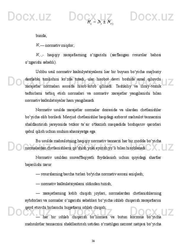 bunda,N	x
— normativ miqdor;	
No'z
-   haqiqiy   xarajatlarning   o‘zgarishi   (sarflangan   resurslar   bahosi
o‘zgarishi sababli).
Ushbu   usul   normativ   kaikulyatsiyalarni   liar   bir   buyum   bo‘yicha   majburiy
dastlabki   tuzilishini   ko‘zda   tutadi,   ular   hisobot   davri   boshida   amal   qiluvchi
xarajatlar   normalari   asosida   hisob-kitob   qilinadi.   Tashkiliy   va   ilmiy-texnik
tadbirlarni   tatbiq   etish   normalari   va   normativ   xarajatlar   yangilanishi   bilan
normativ kalkulatsiyalar ham yangilanadi.
Normativ   usulda   xarajatlar   normalar   doirasida   va   ulardan   chetlanishlar
bo‘yicha olib boriladi. Mavjud chetlanishlar haqidagi axborot mahsulot tannarxini
shaldlantirish   jarayonida   tezkor   ta’sir   o'tkazish   maqsadida   boshqaruv   qarorlari
qabul qilish uchun muhim ahamiyatga ega.
Bu usulda mahsulotning haqiqiy normativ tannarxi har bir modda bo‘yicha
normalardan chetlanishlarni qo‘shish yoki ayirish yo‘li bilan hisoblanadi.
Normativ   usuldan   muvaffaqiyatli   foydalanish   uchun   quyidagi   shartlar
bajarilishi zarur:
— resurslaming barcha turlari bo'yicha normativ asosni aniqlash;
— normativ kalkulatsiyalami oldindan tuzish;
—   xarajatlarning   kelib   chiqish   joylari,   normalardan   chetlanishlarning
aybdorlari va normalar o‘zgarishi sabablari bo‘yicha ishlab chiqarish xarajatlarini
qayd etuvchi birlamchi hujjatlarni ishlab chiqish;
—   har   bir   ishlab   chiqarish   bo‘linmasi   va   butun   korxona   bo‘yicha
mahsulotlar tannarxini shakllantirish ustidan o‘rnatilgan nazorat natijasi bo‘yicha
36 