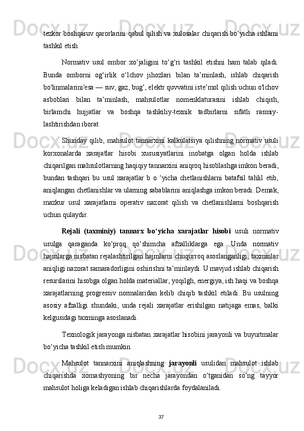 tezkor boshqaruv qarorlarini qabul qilish va xulosalar chiqarish bo‘yicha ishlami
tashkil etish.
Normativ   usul   ombor   xo‘jaligini   to‘g‘ri   tashkil   etishni   ham   talab   qiladi.
Bunda   omborni   og‘irlik   o‘lchov   jihozlari   bilan   ta’minlash,   ishlab   chiqarish
bo'linmalarini'esa — suv, gaz, bug‘, elektr quvvatini iste’mol qilish uchun o'lchov
asboblari   bilan   ta’minlash,   mahsulotlar   nomenklaturasini   ishlab   chiqish,
birlamchi   hujjatlar   va   boshqa   tashkiliy-texnik   tadbirlarni   sifatli   rasmiy-
lashtirishdan iborat.
Shunday   qilib,   mahsulot   tannarxini   kalkulatsiya   qilishning   normativ   usuli
korxonalarda   xarajatlar   hisobi   xususiyatlarini   inobatga   olgan   holda   ishlab
chiqarilgan mahsulotlarning haqiqiy tannarxini aniqroq hisoblashga imkon beradi,
bundan   tashqari   bu   usul   xarajatlar   b   o   ‘yicha   chetlanishlarni   batafsil   tahlil   etib,
aniqlangan chetlanishlar va ularning sabablarini aniqlashga imkon beradi. Demak,
mazkur   usul   xarajatlarni   operativ   nazorat   qilish   va   chetlanishlarni   boshqarish
uchun qulaydir.
Rejali   (taxminiy)   tannarx   bo‘yicha   xarajatlar   hisobi   usuli   normativ
usulga   qaraganda   ko‘proq   qo‘shimcha   afzalliklarga   ega.   Unda   normativ
hajmlarga nisbatan rejalashtirilgan hajmlarni chuqurroq asoslanganligi, taxminlar
aniqligi nazorat samaradorligini oshirishni ta’minlaydi. U mavjud ishlab chiqarish
resurslarini hisobga olgan holda materiallar, yoqilgh, energiya, ish haqi va boshqa
xarajatlarning   progressiv   normalaridan   kelib   chiqib   tashkil   etiladi.   Bu   usulning
asosiy   afzalligi   shundaki,   unda   rejali   xarajatlar   erishilgan   natijaga   emas,   balki
kelgusidagi taxminga asoslanadi.
Texnologik jarayonga nisbatan xarajatlar hisobini jarayonli va buyurtmalar
bo‘yicha tashkil etish mumkin.
Mahsulot   tannarxini   aniqlashning   jarayonli   usulidan   mahsulot   ishlab
chiqarishda   xomashyoning   bir   necha   jarayondan   o‘tganidan   so‘ng   tayyor
mahsulot holiga keladigan ishlab chiqarishlarda foydalaniladi.
37 