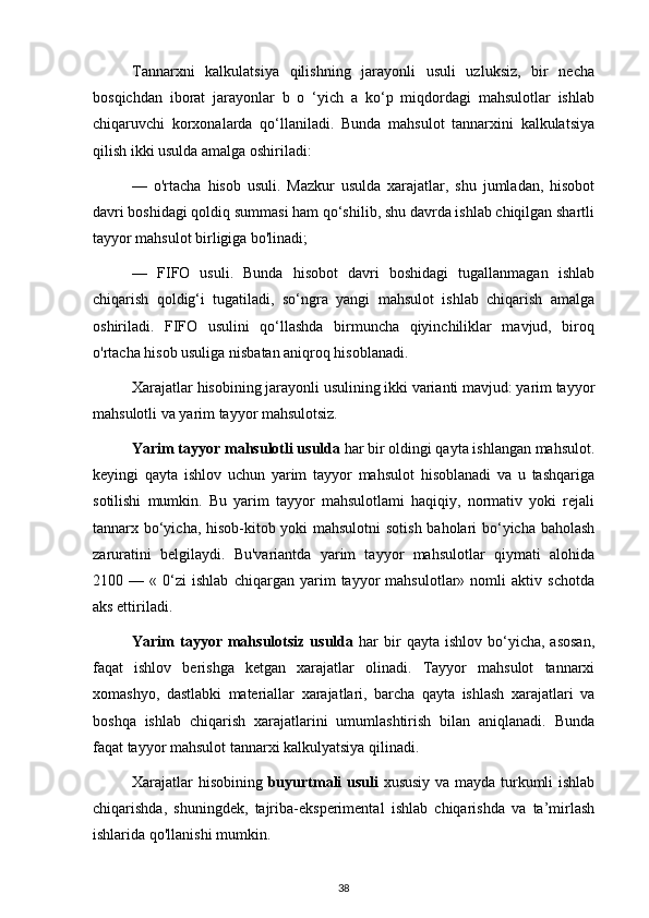 Tannarxni   kalkulatsiya   qilishning   jarayonli   usuli   uzluksiz,   bir   necha
bosqichdan   iborat   jarayonlar   b   o   ‘yich   a   ko‘p   miqdordagi   mahsulotlar   ishlab
chiqaruvchi   korxonalarda   qo‘llaniladi.   Bunda   mahsulot   tannarxini   kalkulatsiya
qilish ikki usulda amalga oshiriladi:
—   o'rtacha   hisob   usuli.   Mazkur   usulda   xarajatlar,   shu   jumladan,   hisobot
davri boshidagi qoldiq summasi ham qo‘shilib, shu davrda ishlab chiqilgan shartli
tayyor mahsulot birligiga bo'linadi;
—   FIFO   usuli.   Bunda   hisobot   davri   boshidagi   tugallanmagan   ishlab
chiqarish   qoldig‘i   tugatiladi,   so‘ngra   yangi   mahsulot   ishlab   chiqarish   amalga
oshiriladi.   FIFO   usulini   qo‘llashda   birmuncha   qiyinchiliklar   mavjud,   biroq
o'rtacha hisob usuliga nisbatan aniqroq hisoblanadi.
Xarajatlar hisobining jarayonli usulining ikki varianti mavjud: yarim tayyor
mahsulotli va yarim tayyor mahsulotsiz.
Yarim tayyor mahsulotli usulda  har bir oldingi qayta ishlangan mahsulot.
keyingi   qayta   ishlov   uchun   yarim   tayyor   mahsulot   hisoblanadi   va   u   tashqariga
sotilishi   mumkin.   Bu   yarim   tayyor   mahsulotlami   haqiqiy,   normativ   yoki   rejali
tannarx bo‘yicha, hisob-kitob yoki mahsulotni  sotish baholari bo‘yicha baholash
zaruratini   belgilaydi.   Bu'variantda   yarim   tayyor   mahsulotlar   qiymati   alohida
2100   —   «   0‘zi   ishlab   chiqargan   yarim   tayyor   mahsulotlar»   nomli   aktiv   schotda
aks ettiriladi.
Yarim   tayyor  mahsulotsiz  usulda   har   bir  qayta  ishlov   bo‘yicha,  asosan,
faqat   ishlov   berishga   ketgan   xarajatlar   olinadi.   Tayyor   mahsulot   tannarxi
xomashyo,   dastlabki   materiallar   xarajatlari,   barcha   qayta   ishlash   xarajatlari   va
boshqa   ishlab   chiqarish   xarajatlarini   umumlashtirish   bilan   aniqlanadi.   Bunda
faqat tayyor mahsulot tannarxi kalkulyatsiya qilinadi.
Xarajatlar hisobining   buyurtmali usuli   xususiy va mayda turkumli ishlab
chiqarishda,   shuningdek,   tajriba-eksperimental   ishlab   chiqarishda   va   ta’mirlash
ishlarida qo'llanishi mumkin.
38 