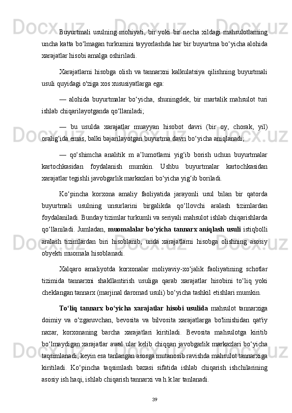 Buyurtmali   usulning   mohiyati,   bir   yoki   bir   necha   xildagi   mahsulotlaming
uncha katta bo‘lmagan turkumini tayyorlashda har bir buyurtma bo‘yicha alohida
xarajatlar hisobi amalga oshiriladi.
Xarajatlarni   hisobga   olish   va   tannarxni   kalkulatsiya   qilishning   buyurtmali
usuli quyidagi o'ziga xos xususiyatlarga ega:
—   alohida   buyurtmalar   bo‘yicha,   shuningdek,   bir   martalik   mahsulot   turi
ishlab chiqarilayotganda qo‘llaniladi;
—   bu   usulda   xarajatlar   muayyan   hisobot   davri   (bir   oy,   chorak,   yil)
oralig‘ida emas, balki bajarilayotgan buyurtma davri bo‘yicha aniqlanadi;
—   qo‘shimcha   analitik   m   a’lumotlarni   yig‘ib   borish   uchun   buyurtmalar
kartochkasidan   foydalanish   mumkin.   Ushbu   buyurtmalar   kartochkasidan
xarajatlar tegishli javobgarlik markazlari bo‘yicha yig‘ib boriladi.
Ko‘pincha   korxona   amaliy   faoliyatida   jarayonli   usul   bilan   bir   qatorda
buyurtmali   usulning   unsurlarini   birgalikda   qo‘llovchi   aralash   tizimlardan
foydalaniladi. Bunday tizimlar turkumli va seriyali mahsulot ishlab chiqarishlarda
qo‘llaniladi. Jumladan,   muomalalar bo‘yicha tannarx  aniqlash usuli   istiqbolli
aralash   tizimlardan   biri   hisoblanib,   unda   xarajatlarni   hisobga   olishning   asosiy
obyekti muomala hisoblanadi.
Xalqaro   amaliyotda   korxonalar   moliyaviy-xo‘jalik   faoliyatining   schotlar
tizimida   tannarxni   shakllantirish   usuliga   qarab   xarajatlar   hisobini   to‘liq   yoki
cheklangan tannarx (marjinal daromad usuli) bo‘yicha tashkil etishlari mumkin.
To‘liq   tannarx   bo‘yicha   xarajatlar   hisobi   usulida   mahsulot   tannarxiga
doimiy   va   o‘zgaruvchan,   bevosita   va   bilvosita   xarajatlarga   bo'linishidan   qat'iy
nazar,   korxonaning   barcha   xarajatlari   kiritiladi.   Bevosita   mahsulotga   kiritib
bo‘lmaydigan xarajatlar awal ular kelib chiqqan javobgarlik markazlari bo‘yicha
taqsimlanadi, keyin esa tanlangan asosga mutanosib ravishda mahsulot tannarxiga
kiritiladi.   Ko‘pincha   taqsimlash   bazasi   sifatida   ishlab   chiqarish   ishchilarining
asosiy ish haqi, ishlab chiqarish tannarxi va h.k.lar tanlanadi.
39 