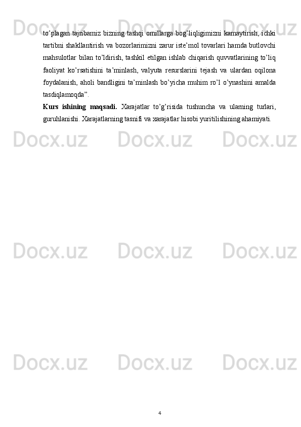 to’plagan tajribamiz bizning tashqi omillarga bog’liqligimizni kamaytirish, ichki
tartibni shakllantirish va bozorlarimizni zarur iste’mol tovarlari hamda butlovchi
mahsulotlar  bilan to’ldirish, tashkil  etilgan ishlab chiqarish quvvatlarining to’liq
faoliyat   ko’rsatishini   ta’minlash,   valyuta   resurslarini   tejash   va   ulardan   oqilona
foydalanish,  aholi  bandligini  ta’minlash  bo’yicha  muhim  ro’l  o’ynashini  amalda
tasdiqlamoqda”.
Kurs   ishining   maqsadi.   Xarajatlar   to’g’risida   tushuncha   va   ularning   turlari,
guruhlanishi. Xarajatlarning tasnifi va xarajatlar hisobi yuritilishining ahamiyati.
4 