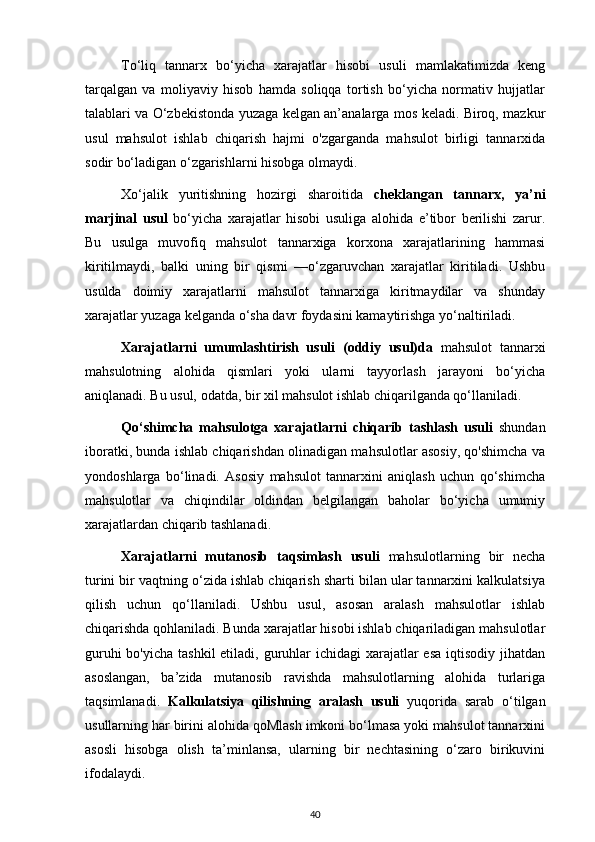 To‘liq   tannarx   bo‘yicha   xarajatlar   hisobi   usuli   mamlakatimizda   keng
tarqalgan   va   moliyaviy   hisob   hamda   soliqqa   tortish   bo‘yicha   normativ   hujjatlar
talablari va O‘zbekistonda yuzaga kelgan an’analarga mos keladi. Biroq, mazkur
usul   mahsulot   ishlab   chiqarish   hajmi   o'zgarganda   mahsulot   birligi   tannarxida
sodir bo‘ladigan o‘zgarishlarni hisobga olmaydi.
Xo‘jalik   yuritishning   hozirgi   sharoitida   cheklangan   tannarx,   ya’ni
marjinal   usul   bo‘yicha   xarajatlar   hisobi   usuliga   alohida   e’tibor   berilishi   zarur.
Bu   usulga   muvofiq   mahsulot   tannarxiga   korxona   xarajatlarining   hammasi
kiritilmaydi,   balki   uning   bir   qismi   —o‘zgaruvchan   xarajatlar   kiritiladi.   Ushbu
usulda   doimiy   xarajatlarni   mahsulot   tannarxiga   kiritmaydilar   va   shunday
xarajatlar yuzaga kelganda o‘sha davr foydasini kamaytirishga yo‘naltiriladi.
Xarajatlarni   umumlashtirish   usuli   (oddiy   usul)da   mahsulot   tannarxi
mahsulotning   alohida   qismlari   yoki   ularni   tayyorlash   jarayoni   bo‘yicha
aniqlanadi. Bu usul, odatda, bir xil mahsulot ishlab chiqarilganda qo‘llaniladi.
Qo‘shimcha   mahsulotga   xarajatlarni   chiqarib   tashlash   usuli   shundan
iboratki, bunda ishlab chiqarishdan olinadigan mahsulotlar asosiy, qo'shimcha va
yondoshlarga   bo‘linadi.   Asosiy   mahsulot   tannarxini   aniqlash   uchun   qo‘shimcha
mahsulotlar   va   chiqindilar   oldindan   belgilangan   baholar   bo‘yicha   umumiy
xarajatlardan chiqarib tashlanadi.
Xarajatlarni   mutanosib   taqsimlash   usuli   mahsulotlarning   bir   necha
turini bir vaqtning o‘zida ishlab chiqarish sharti bilan ular tannarxini kalkulatsiya
qilish   uchun   qo‘llaniladi.   Ushbu   usul,   asosan   aralash   mahsulotlar   ishlab
chiqarishda qohlaniladi. Bunda xarajatlar hisobi ishlab chiqariladigan mahsulotlar
guruhi  bo'yicha tashkil  etiladi, guruhlar  ichidagi  xarajatlar  esa iqtisodiy jihatdan
asoslangan,   ba’zida   mutanosib   ravishda   mahsulotlarning   alohida   turlariga
taqsimlanadi.   Kalkulatsiya   qilishning   aralash   usuli   yuqorida   sarab   o‘tilgan
usullarning har birini alohida qoMlash imkoni bo‘lmasa yoki mahsulot tannarxini
asosli   hisobga   olish   ta’minlansa,   ularning   bir   nechtasining   o‘zaro   birikuvini
ifodalaydi.
40 