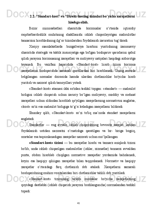 2.2.  “Standart-kost” va “Direkt-kosting tizimlari bo’yicha xarajatlarni
hisobga olish.
Bozor   mimosabatlari   sharoitida   korxonalar   o‘rtasida   iqtisodiy
raqobatbardoshlik   muhitining   shakllanishi   ishlab   chiqarilayotgan   mahsulotlar
tannarxini hisoblashning ilg‘or tizimlaridan foydalanish zaruratini tug‘diradi.
Xorijiy   mamlakatlarda   .buxgalteriya   hisobini   yuritishning   zamonaviy
sharoitida strategik va taktik xususiyatga ega bo'lgan boshqaruv qarorlarini qabul
qilish jarayoni korxonaning xarajatlari va moliyaviy natijalari haqidagi axborotga
tayanadi.   Bu   vazifani   bajarishda   «Standart-kost»   liisob   tizimi   korxona
xarajatlarini   boshqarishda   samarali   qurollardan   biri   hisoblanadi.   Uning   asosida
belgilangan   normalar   doirasida   hamda   ulardan   chetlanishlar   bo'yicha   hisob
yuritish va nazorat qilish tamoyillari yotadi. 
«Standart-kost» atamasi ikki so'zdan tashkil topgan: «standart» — mahsulot
birligini   ishlab   chiqarish   uchun   zaruriy   bo‘lgan   moliyaviy,   moddiy   va   mehnat
xarajatlari uchun oldindan hisoblab qo'yilgan xarajatlarning normativini anglatsa,
«kost» so'zi esa mahsulot birligiga to‘g‘ri keladigan xarajatlarni bildiradi. 
Shunday   qilib,   «Standart-kost»   so‘zi   to'liq   ma’noda   standart   xarajatlarni
anglatadi. 
Standartlar   —   eng   avvalo,   ishlab   chiqarishning   bevosita   xarajat-   laridan
foydalanish   ustidan   nazoratni   o‘rnatishga   qaratilgan   va   bir-   biriga   bogiiq,
smetalar esa.taqsimlanadigan xarajatlar nazorati uchun mo‘ljallangan. 
«Standart-kost»   tizimi   —   bu   xarajatlar   hisobi   va   tannarx   aniqlash   tizimi
bo'lib,   unda   ishlab   chiqarilgan   mahsulotlar   (ishlar,   xizmatlar)   tannarxi   avvaldan
puxta,   obdon   hisoblab   chiqilgan   normative   xarajatlar   yordamida   baholanadi,
keyin   esa   haqiqiy   qiliiigan   xarajatlar   bilan   taqqoslanadi.   Normativ   va   haqiqiy
xarajatlar   o‘rtasidagi   farq   chetlanish   deb   ataladi.   Xarajatlarni   samarali
boshqarishning muhim vositalaridan biri chetlanishlar tahlili deb yuritiladi. 
«Standart-kost»   tizimining   tarkibi   moddalar   bo'yicha   xarajatlarning
quyidagi dastlabki (ishlab chiqarish jarayoni boshlanguncha) normalandan tashkil
topadi: 
41 