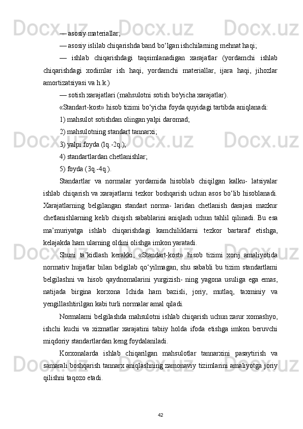 — asosiy materiallar; 
— asosiy islilab chiqarishda band bo‘lgan ishchilarning mehnat haqi; 
—   ishlab   chiqarishdagi   taqsimlanadigan   xarajatlar   (yordamchi   ishlab
chiqarishdagi   xodimlar   ish   haqi,   yordamchi   materiallar,   ijara   haqi,   jihozlar
amortizatsiyasi va h.k.) 
— sotish xarajatlari (mahsulotni sotish bo'yicha xarajatlar).
«Standart-kost» hisob tizimi bo‘yicha foyda quyidagi tartibda aniqlanadi:
1) mahsulot sotishdan olingan yalpi daromad; 
2) mahsulotning standart tannarxi; 
3) yalpi foyda (lq.-2q.); 
4) standartlardan chetlanishlar; 
5) foyda (3q.-4q.).
Standartlar   va   normalar   yordamida   hisoblab   chiqilgan   kalku-   latsiyalar
ishlab chiqarish va xarajatlarni  tezkor  boshqarish uchun asos  bo‘lib hisoblanadi.
Xarajatlarning   belgilangan   standart   norma-   laridan   chetlanish   darajasi   mazkur
chetlanishlarning kelib chiqish  sabablarini  aniqlash  uchun tahlil  qilinadi. Bu  esa
ma’muriyatga   ishlab   chiqarishdagi   kamchiliklarni   tezkor   bartaraf   etishga,
kelajakda ham ularning oldini olishga imkon yaratadi. 
Shuni   ta’kidlash   kerakki,   «Standart-kost»   hisob   tizimi   xorij   amaliyotida
normativ  hujjatlar   bilan  belgilab  qo‘yilmagan,   shu  sababli   bu  tizim   standartlami
belgilashni   va   hisob   qaydnomalarini   yurgizish-   ning   yagona   usuliga   ega   emas,
natijada   birgina   korxona   Ichida   ham   bazisli,   joriy,   mutlaq,   taxminiy   va
yengillashtirilgan kabi turli normalar amal qiladi. 
Normalami belgilashda mahsulotni ishlab chiqarish uchun zarur xomashyo,
ishchi   kuchi   va   xizmatlar   xarajatini   tabiiy   holda   ifoda   etishga   imkon   beruvchi
miqdoriy standartlardan keng foydalaniladi.
Korxonalarda   ishlab   chiqarilgan   mahsulotlar   tannarxini   pasaytirish   va
samarali boshqarish tannarx aniqlashning zamonaviy tizimlarini amaliyotga joriy
qilishni taqozo etadi.
42 