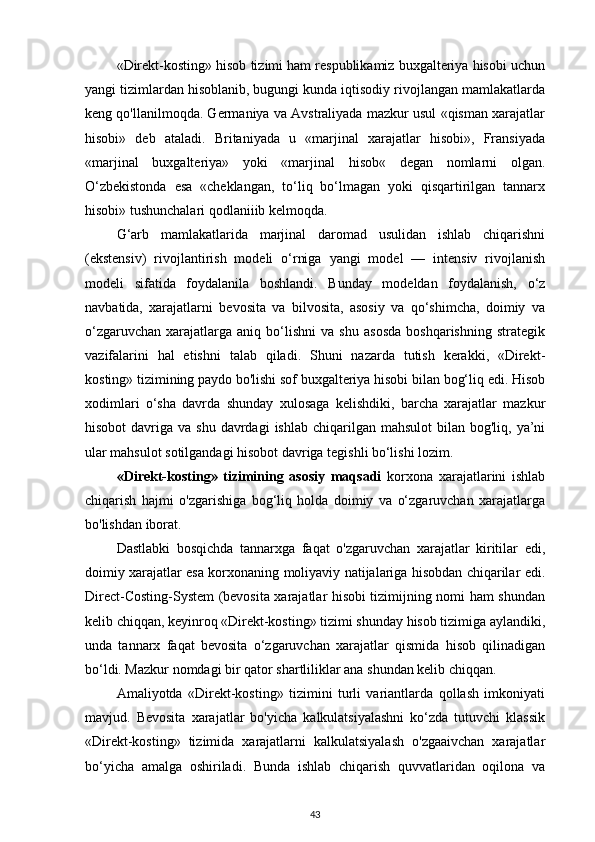 «Direkt-kosting» hisob tizimi ham respublikamiz buxgalteriya hisobi uchun
yangi tizimlardan hisoblanib, bugungi kunda iqtisodiy rivojlangan mamlakatlarda
keng qo'llanilmoqda. Germaniya va Avstraliyada mazkur usul «qisman xarajatlar
hisobi»   deb   ataladi.   Britaniyada   u   «marjinal   xarajatlar   hisobi»,   Fransiyada
«marjinal   buxgalteriya»   yoki   «marjinal   hisob«   degan   nomlarni   olgan.
O‘zbekistonda   esa   «cheklangan,   to‘liq   bo‘lmagan   yoki   qisqartirilgan   tannarx
hisobi» tushunchalari qodlaniiib kelmoqda.
G‘arb   mamlakatlarida   marjinal   daromad   usulidan   ishlab   chiqarishni
(ekstensiv)   rivojlantirish   modeli   o‘rniga   yangi   model   —   intensiv   rivojlanish
modeli   sifatida   foydalanila   boshlandi.   Bunday   modeldan   foydalanish,   o‘z
navbatida,   xarajatlarni   bevosita   va   bilvosita,   asosiy   va   qo‘shimcha,   doimiy   va
o‘zgaruvchan   xarajatlarga  aniq   bo‘lishni   va   shu   asosda   boshqarishning   strategik
vazifalarini   hal   etishni   talab   qiladi.   Shuni   nazarda   tutish   kerakki,   «Direkt-
kosting» tizimining paydo bo'lishi sof buxgalteriya hisobi bilan bog‘liq edi. Hisob
xodimlari   o‘sha   davrda   shunday   xulosaga   kelishdiki,   barcha   xarajatlar   mazkur
hisobot   davriga  va  shu  davrdagi   ishlab  chiqarilgan mahsulot  bilan  bog'liq, ya’ni
ular mahsulot sotilgandagi hisobot davriga tegishli bo‘lishi lozim.
«Direkt-kosting»   tizimining   asosiy   maqsadi   korxona   xarajatlarini   ishlab
chiqarish   hajmi   o'zgarishiga   bog‘liq   holda   doimiy   va   o‘zgaruvchan   xarajatlarga
bo'lishdan iborat. 
Dastlabki   bosqichda   tannarxga   faqat   o'zgaruvchan   xarajatlar   kiritilar   edi,
doimiy xarajatlar esa korxonaning moliyaviy natijalariga hisobdan chiqarilar edi.
Direct-Costing-System (bevosita xarajatlar hisobi tizimijning nomi ham shundan
kelib chiqqan, keyinroq «Direkt-kosting» tizimi shunday hisob tizimiga aylandiki,
unda   tannarx   faqat   bevosita   o‘zgaruvchan   xarajatlar   qismida   hisob   qilinadigan
bo‘ldi. Mazkur nomdagi bir qator shartliliklar ana shundan kelib chiqqan.
Amaliyotda   «Direkt-kosting»   tizimini   turli   variantlarda   qollash   imkoniyati
mavjud.   Bevosita   xarajatlar   bo'yicha   kalkulatsiyalashni   ko‘zda   tutuvchi   klassik
«Direkt-kosting»   tizimida   xarajatlarni   kalkulatsiyalash   o'zgaaivchan   xarajatlar
bo‘yicha   amalga   oshiriladi.   Bunda   ishlab   chiqarish   quvvatlaridan   oqilona   va
43 