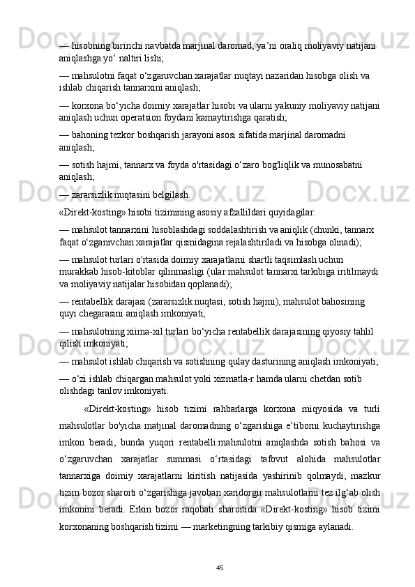 — hisobning birinchi navbatda marjinal daromad, ya’ni oraliq moliyaviy natijani 
aniqlashga yo‘ naltiri lishi;
— mahsulotni faqat o‘zgaruvchan xarajatlar nuqtayi nazaridan hisobga olish va 
ishlab chiqarish tannarxini aniqlash;
— korxona bo‘yicha doimiy xarajatlar hisobi va ularni yakuniy moliyaviy natijani
aniqlash uchun operatsion foydani kamaytirishga qaratish;
— bahoning tezkor boshqarish jarayoni asosi sifatida marjinal daromadni 
aniqlash;
— sotish hajmi, tannarx va foyda o'rtasidagi o‘zaro bog'liqlik va munosabatni 
aniqlash;
— zararsizlik nuqtasini belgilash.
«Direkt-kosting» hisobi tizimining asosiy afzallildari quyidagilar:
— mahsulot tannarxini hisoblashdagi soddalashtirish va aniqlik (chunki, tannarx 
faqat o‘zganivchan xarajatlar qismidagina rejalashtiriladi va hisobga olinadi);
— mahsulot turlari o'rtasida doimiy xarajatlarni shartli taqsimlash uchun 
murakkab hisob-kitoblar qilinmasligi (ular mahsulot tannarxi tarkibiga iritilmaydi
va moliyaviy natijalar hisobidan qoplanadi);
— rentabellik darajasi (zararsizlik nuqtasi, sotish hajmi), mahsulot bahosining 
quyi chegarasini aniqlash imkoniyati;
— mahsulotning xiima-xil turlari bo‘yicha rentabellik darajasining qiyosiy tahlil 
qilish imkoniyati;
— mahsulot ishlab chiqarish va sotishning qulay dasturining aniqlash imkoniyati;
— o‘zi ishlab chiqargan mahsulot yoki xizmatla-r hamda ularni chetdan sotib 
olishdagi tanlov imkoniyati.
«Direkt-kosting»   hisob   tizimi   rahbarlarga   korxona   miqyosida   va   turli
mahsulotlar bo'yicha matjinal daromadning o‘zgarishiga e’tiborni kuchaytirishga
imkon   beradi,   bunda   yuqori   rentabelli.mahsulotni   aniqlashda   sotish   bahosi   va
o‘zgaruvchan   xarajatlar   summasi   o‘rtasidagi   tafovut   alohida   mahsulotlar
tannarxiga   doimiy   xarajatlarni   kiritish   natijasida   yashirinib   qolmaydi,   mazkur
tizim bozor sharoiti o‘zgarishiga javoban xaridorgir mahsulotlarni tez ilg‘ab olish
imkonini   beradi.   Erkin   bozor   raqobati   sharoitida   «Direkt-kosting»   hisob   tizimi
korxonaning boshqarish tizimi — marketingning tarkibiy qismiga aylanadi.
45 