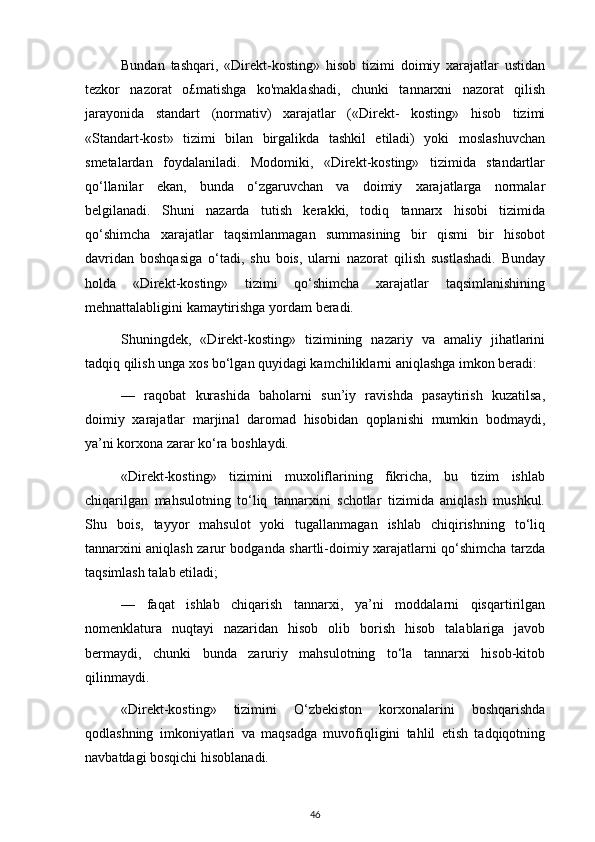 Bundan   tashqari,   «Direkt-kosting»   hisob   tizimi   doimiy   xarajatlar   ustidan
tezkor   nazorat   o£matishga   ko'maklashadi,   chunki   tannarxni   nazorat   qilish
jarayonida   standart   (normativ)   xarajatlar   («Direkt-   kosting»   hisob   tizimi
«Standart-kost»   tizimi   bilan   birgalikda   tashkil   etiladi)   yoki   moslashuvchan
smetalardan   foydalaniladi.   Modomiki,   «Direkt-kosting»   tizimida   standartlar
qo‘llanilar   ekan,   bunda   o‘zgaruvchan   va   doimiy   xarajatlarga   normalar
belgilanadi.   Shuni   nazarda   tutish   kerakki,   todiq   tannarx   hisobi   tizimida
qo‘shimcha   xarajatlar   taqsimlanmagan   summasining   bir   qismi   bir   hisobot
davridan   boshqasiga   o‘tadi,   shu   bois,   ularni   nazorat   qilish   sustlashadi.   Bunday
holda   «Direkt-kosting»   tizimi   qo‘shimcha   xarajatlar   taqsimlanishining
mehnattalabligini kamaytirishga yordam beradi.
Shuningdek,   «Direkt-kosting»   tizimining   nazariy   va   amaliy   jihatlarini
tadqiq qilish unga xos bo‘lgan quyidagi kamchiliklarni aniqlashga imkon beradi:
—   raqobat   kurashida   baholarni   sun’iy   ravishda   pasaytirish   kuzatilsa,
doimiy   xarajatlar   marjinal   daromad   hisobidan   qoplanishi   mumkin   bodmaydi,
ya’ni korxona zarar ko‘ra boshlaydi. 
«Direkt-kosting»   tizimini   muxoliflarining   fikricha,   bu   tizim   ishlab
chiqarilgan   mahsulotning   to‘liq   tannarxini   schotlar   tizimida   aniqlash   mushkul.
Shu   bois,   tayyor   mahsulot   yoki   tugallanmagan   ishlab   chiqirishning   to‘liq
tannarxini aniqlash zarur bodganda shartli-doimiy xarajatlarni qo‘shimcha tarzda
taqsimlash talab etiladi;
—   faqat   ishlab   chiqarish   tannarxi,   ya’ni   moddalarni   qisqartirilgan
nomenklatura   nuqtayi   nazaridan   hisob   olib   borish   hisob   talablariga   javob
bermaydi,   chunki   bunda   zaruriy   mahsulotning   to‘la   tannarxi   hisob-kitob
qilinmaydi.
«Direkt-kosting»   tizimini   O‘zbekiston   korxonalarini   boshqarishda
qodlashning   imkoniyatlari   va   maqsadga   muvofiqligini   tahlil   etish   tadqiqotning
navbatdagi bosqichi hisoblanadi.
46 