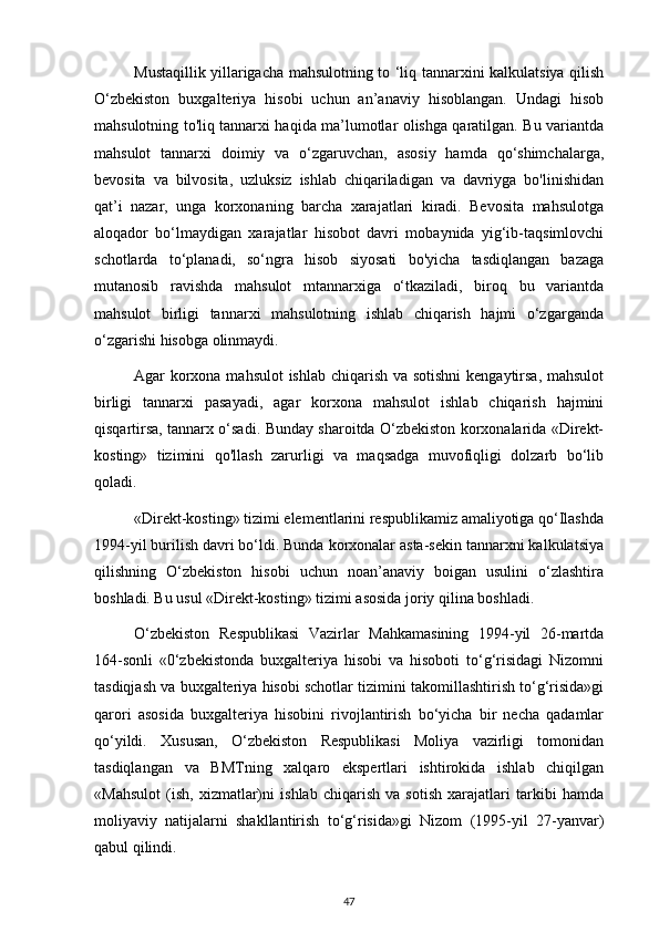 Mustaqillik yillarigacha mahsulotning to ‘liq tannarxini kalkulatsiya qilish
O‘zbekiston   buxgalteriya   hisobi   uchun   an’anaviy   hisoblangan.   Undagi   hisob
mahsulotning to'liq tannarxi haqida ma’lumotlar olishga qaratilgan. Bu variantda
mahsulot   tannarxi   doimiy   va   o‘zgaruvchan,   asosiy   hamda   qo‘shimchalarga,
bevosita   va   bilvosita,   uzluksiz   ishlab   chiqariladigan   va   davriyga   bo'linishidan
qat’i   nazar,   unga   korxonaning   barcha   xarajatlari   kiradi.   Bevosita   mahsulotga
aloqador   bo‘lmaydigan   xarajatlar   hisobot   davri   mobaynida   yig‘ib-taqsimlovchi
schotlarda   to‘planadi,   so‘ngra   hisob   siyosati   bo'yicha   tasdiqlangan   bazaga
mutanosib   ravishda   mahsulot   mtannarxiga   o‘tkaziladi,   biroq   bu   variantda
mahsulot   birligi   tannarxi   mahsulotning   ishlab   chiqarish   hajmi   o‘zgarganda
o‘zgarishi hisobga olinmaydi.
Agar korxona mahsulot  ishlab chiqarish va sotishni  kengaytirsa, mahsulot
birligi   tannarxi   pasayadi,   agar   korxona   mahsulot   ishlab   chiqarish   hajmini
qisqartirsa, tannarx o‘sadi. Bunday sharoitda O‘zbekiston korxonalarida «Direkt-
kosting»   tizimini   qo'llash   zarurligi   va   maqsadga   muvofiqligi   dolzarb   bo‘lib
qoladi.
«Direkt-kosting» tizimi elementlarini respublikamiz amaliyotiga qo‘Ilashda
1994-yil burilish davri bo‘ldi. Bunda korxonalar asta-sekin tannarxni kalkulatsiya
qilishning   O‘zbekiston   hisobi   uchun   noan’anaviy   boigan   usulini   o‘zlashtira
boshladi. Bu usul «Direkt-kosting» tizimi asosida joriy qilina boshladi.
O‘zbekiston   Respublikasi   Vazirlar   Mahkamasining   1994-yil   26-martda
164-sonli   «0‘zbekistonda   buxgalteriya   hisobi   va   hisoboti   to‘g‘risidagi   Nizomni
tasdiqjash va buxgalteriya hisobi schotlar tizimini takomillashtirish to‘g‘risida»gi
qarori   asosida   buxgalteriya   hisobini   rivojlantirish   bo‘yicha   bir   necha   qadamlar
qo‘yildi.   Xususan,   O‘zbekiston   Respublikasi   Moliya   vazirligi   tomonidan
tasdiqlangan   va   BMTning   xalqaro   ekspertlari   ishtirokida   ishlab   chiqilgan
«Mahsulot   (ish,   xizmatlar)ni   ishlab   chiqarish   va   sotish   xarajatlari   tarkibi   hamda
moliyaviy   natijalarni   shakllantirish   to‘g‘risida»gi   Nizom   (1995-yil   27-yanvar)
qabul qilindi.
47 