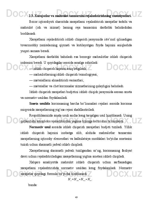 2.3.  Xarajatlar va mahsulot tannarxini rejalashtirishning xususiyatlari.
Bozor iqtisodiyoti sharoitida xarajatlami rejalashtirish xarajatlar tarkibi va
mahsulot   (ish   va   xizmat)   laming   reja   tannarxini   dastlabki   baholashdan
boshlanadi.
Xarajatlami   rejalashtirish   ishlab   chiqarish   jarayonida   iste’mol   qilinadigan
tovarmoddiy   zaxiralaming   qiymati   va   kutilayotgan   foyda   hajmini   aniqlashda
yuqori samara beradi. 
Xarajatlami   dastlabki   baholash   esa   bozorgir   mahsulotlar   ishlab   chiqarish
imkonini beradi. U quyidagilar asosida amalga oshiriladi: 
— ishlab chiqarish hajmini aniq belgilash;
— mahsulotlarning ishlab chiqarish texnologiyasi;
— materiallarni almashtirish variantlari;
— materiallar va chet korxonalar xizmatlarining qulayligini baholash.
Ishlab chiqarish xarajatlari budjetini ishlab chiqish jarayonida asosan smeta
va normativ usuldan foydalaniladi. 
Smeta   usulida   korxonaning   barcha   bo‘linmalari   rejalari   asosida   korxona
miqyosida xarajatlarning yig‘ma rejasi shakllantiriladi. 
Respublikamizda smeta usuli ancha keng tarqalgan usul hisoblanadi. Uning
qollanilishi kompleks rejalashtirishni yagona tizimga keltirishni ta’minlaydi.
Normativ   usul   asosida   ishlab   chiqarish   xarajatlari   budjeti   tuziladi.   Yillik
ishlab   chiqarish   hajmini   inobatga   olib,   alohida   mahsulotlar   tannarxini
xarajatlarning iqtisodiy elementlari va kalkulatsiya moddalari bo'yicha smetasini
tuzish uchun shaxmatli jadval ishlab chiqiladi. 
Xarajatlarning   shaxmatli   jadvali   tuzilgandan   so‘ng,   korxonaning   faoliyat
davri uchun rejalashtiriladigan xarajatlarning yig'ma smetasi ishlab chiqiladi.
Xalqaro   amaliyotda   mahsulot   ishlab   chiqarish   uchun   sarflanadigan
xarajatlami   rejalashtirishda   normativ   usuldan   keng   foydalaniladi.   Normativ
xarajatlar quyidagi formula bo‘yicha hisoblanadi:
N
x = N
mx + N
ms + N
ux '
bunda:
49 