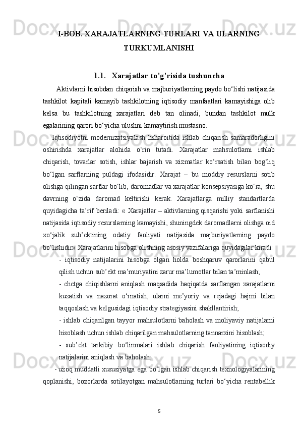 I-BOB. XARAJATLARNING TURLARI VA ULARNING
TURKUMLANISHI
1.1. Xarajatlar to’g’risida tushuncha
Aktivlarni hisobdan chiqarish va majburiyatlarning paydo bo‘lishi natijasida
tashkilot   kapitali   kamayib   tashkilotning   iqtisodiy   manfaatlari   kamayishiga   olib
kelsa   bu   tashkilotning   xarajatlari   deb   tan   olinadi,   bundan   tashkilot   mulk
egalarining qarori bo‘yicha ulushni kamaytirish mustasno.
Iqtisodiyotni   modernizatsiyalash   hsharoitida   ishlab   chiqarish   samaradorligini
oshirishda   xarajatlar   alohida   o‘rin   tutadi.   Xarajatlar   mahsulotlarni   ishlab
chiqarish,   tovarlar   sotish,   ishlar   bajarish   va   xizmatlar   ko‘rsatish   bilan   bog‘liq
bo‘lgan   sarflarning   puldagi   ifodasidir.   Xarajat   –   bu   moddiy   resurslarni   sotib
olishga qilingan sarflar bo‘lib‚ daromadlar va xarajatlar konsepsiyasiga ko‘ra‚ shu
davrning   o‘zida   daromad   keltirishi   kerak.   Xarajatlarga   milliy   standartlarda
quyidagicha ta’rif beriladi: « Xarajatlar – aktivlarning qisqarishi yoki sarflanishi
natijasida iqtisodiy resurslarning kamayishi, shuningdek daromadlarni olishga oid
xo‘jalik   sub’ektining   odatiy   faoliyati   natijasida   majburiyatlarning   paydo
bo‘lishidir» Xarajatlarini hisobga olishning asosiy vazifalariga quyidagilar kiradi:
-   iqtisodiy   natijalarini   hisobga   olgan   holda   boshqaruv   qarorlarini   qabul
qilish uchun sub’ekt ma’muriyatini zarur ma’lumotlar bilan ta’minlash; 
-   chetga   chiqishlarni   aniqlash   maqsadida   haqiqatda   sarflangan   xarajatlarni
kuzatish   va   nazorat   o‘rnatish,   ularni   me’yoriy   va   rejadagi   hajmi   bilan
taqqoslash va kelgusidagi iqtisodiy strategiyasini shakllantirish; 
- ishlab chiqarilgan tayyor mahsulotlarni  baholash va moliyaviy natijalarni
hisoblash uchun ishlab chiqarilgan mahsulotlarning tannarxini hisoblash; 
-   sub’ekt   tarkibiy   bo‘linmalari   ishlab   chiqarish   faoliyatining   iqtisodiy
natijalarini aniqlash va baholash; 
- uzoq muddatli xususiyatga ega bo‘lgan ishlab chiqarish texnologiyalarining
qoplanishi,   bozorlarda   sotilayotgan   mahsulotlarning   turlari   bo‘yicha   rentabellik
5 