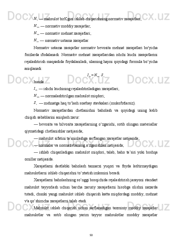 N
x   — mahsulot birKgini islilab chiqarishning normativ xarajatlari;
N
mx   — normativ moddiy xarajatlar;
N
ms   — normativ mehnat xarajatlari;
N
ux   — normativ ustama xarajatlar.
Normativ   ustama   xarajatlar   normativ   bevosita   mehnat   xarajatlari   bo'yicha
foizlarda   ifodalanadi.   Normativ   mehnat   xarajatlaridan   ishchi   kuchi   xarajatlarini
rejalashtirish maqsadida foydalaniladi, ulaming hajmi quyidagi formula bo‘yicha
aniqlanadi:
I
kx = N
nm ∙ S
s
bunda:Ikx
  — ishchi kuchining rejalashtiriladigan xarajatlari;
N
nm   — normalashtirilgan mahsulot miqdori;
S
s   — mehnatga haq to‘lash soatbay stavkalari (mukofotlarsiz).
Normativ   xarajatlardan   chetlanishni   baholash   va   quyidagi   uning   kelib
chiqish sabablarini aniqlash zarur:
— bevosita  va  bilvosita  xarajatlarning  o‘zgarishi,  sotib  olingan  materiallar
qiymatidagi chetlanishlar natijasida;
— mahsulot sifatini ta’minlashga sarflangan xarajatlar natijasida;
— normalar va normativlaming o‘zgarishlari natijasida;
—   ishlab   chiqariladigan   mahsulot   miqdori,   talab,   baho   ta’siri   yoki   boshqa
omillar natijasida.
Xarajatlarni   dastlabki   baholash   tannarxi   yuqori   va   foyda   keltirmaydigan
mahsulotlarni ishlab chiqarishni to‘xtatish imkonini beradi.
Xarajatlarni baholashning so‘nggi bosqichida rejalashtirish jarayoni standart
mahsulot   tayyorlash   uchun   barcha   zaruriy   xarajatlarni   hisobga   olishni   nazarda
tutadi, chunki yangi mahsulot ishlab chiqarish katta miqdordagi moddiy, mehnat
v'a qo‘shimcha xarajatlarni talab etadi.
Mahsulot   ishlab   chiqarish   uchun   sarflanadigan   taxminiy   moddiy   xarajatlar
mahsulotlar   va   sotib   olingan   yarim   tayyor   mahsulotlar   moddiy   xarajatlar
50 