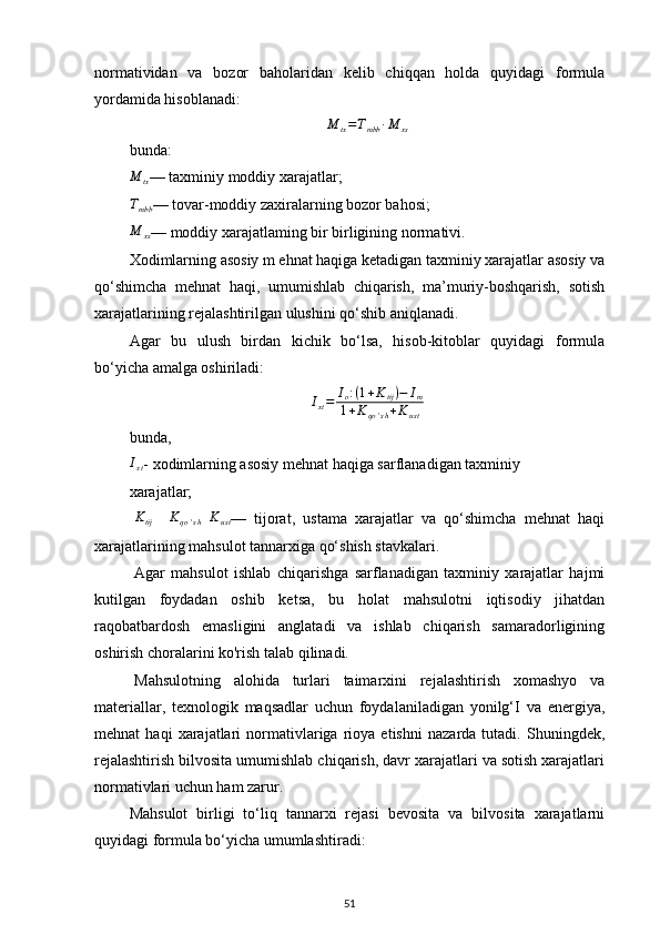 normatividan   va   bozor   baholaridan   kelib   chiqqan   holda   quyidagi   formula
yordamida hisoblanadi:
M
tx = T
mbb ∙ M
xs
bunda:
M
tx — taxminiy moddiy xarajatlar;
T
mbb — tovar-moddiy zaxiralarning bozor bahosi;
M
xs — moddiy xarajatlaming bir birligining normativi.
Xodimlarning asosiy m ehnat haqiga ketadigan taxminiy xarajatlar asosiy va
qo‘shimcha   mehnat   haqi,   umumishlab   chiqarish,   ma’muriy-boshqarish,   sotish
xarajatlarining rejalashtirilgan ulushini qo‘shib aniqlanadi.
Agar   bu   ulush   birdan   kichik   bo‘lsa,   hisob-kitoblar   quyidagi   formula
bo‘yicha amalga oshiriladi:
I
xt = I
o : ( 1 + K
tij ) − I
m
1 + K
qo ' s h + K
ust
bunda,Ixt
- xodimlarning asosiy mehnat haqiga sarflanadigan taxminiy
xarajatlar;
Ktij
   	Kqo'sh   K
ust —   tijorat,   ustama   xarajatlar   va   qo‘shimcha   mehnat   haqi
xarajatlarining mahsulot tannarxiga qo‘shish stavkalari. 
Agar   mahsulot   ishlab   chiqarishga   sarflanadigan   taxminiy   xarajatlar   hajmi
kutilgan   foydadan   oshib   ketsa,   bu   holat   mahsulotni   iqtisodiy   jihatdan
raqobatbardosh   emasligini   anglatadi   va   ishlab   chiqarish   samaradorligining
oshirish choralarini ko'rish talab qilinadi. 
Mahsulotning   alohida   turlari   taimarxini   rejalashtirish   xomashyo   va
materiallar,   texnologik   maqsadlar   uchun   foydalaniladigan   yonilg‘I   va   energiya,
mehnat   haqi   xarajatlari   normativlariga   rioya   etishni   nazarda   tutadi.   Shuningdek,
rejalashtirish bilvosita umumishlab chiqarish, davr xarajatlari va sotish xarajatlari
normativlari uchun ham zarur.
Mahsulot   birligi   to‘liq   tannarxi   rejasi   bevosita   va   bilvosita   xarajatlarni
quyidagi formula bo‘yicha umumlashtiradi:
51 