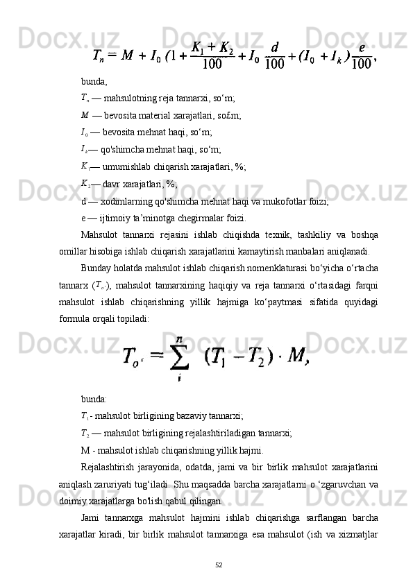bunda,Tn
 — mahsulotning reja tannarxi, so‘m;
M
 — bevosita material xarajatlari, so£m;
I
0  — bevosita mehnat haqi, so‘m;
I
k — qo'shimcha mehnat haqi, so‘m;
K1
— umumishlab chiqarish xarajatlari, %;
K
2 — davr xarajatlari, %;
d — xodimlarning qo'shimcha mehnat haqi va mukofotlar foizi;
e — ijtimoiy ta’minotga chegirmalar foizi.
Mahsulot   tannarxi   rejasini   ishlab   chiqishda   texnik,   tashkiliy   va   boshqa
omillar hisobiga ishlab chiqarish xarajatlarini kamaytirish manbalari aniqlanadi.
Bunday holatda mahsulot ishlab chiqarish nomenklaturasi bo‘yicha o‘rtacha
tannarx   ( T
o ' ),   mahsulot   tannarxining   haqiqiy   va   reja   tannarxi   o‘rtasidagi   farqni
mahsulot   ishlab   chiqarishning   yillik   hajmiga   ko‘paytmasi   sifatida   quyidagi
formula orqali topiladi:
bunda:	
T1
- mahsulot birligining bazaviy tannarxi;
T2
 — mahsulot birligining rejalashtiriladigan tannarxi;
M - mahsulot ishlab chiqarishning yillik hajmi.
Rejalashtirish   jarayonida,   odatda,   jami   va   bir   birlik   mahsulot   xarajatlarini
aniqlash zaruriyati tug‘iladi. Shu maqsadda barcha xarajatlarni о ‘zgaruvchan va
doimiy xarajatlarga bo'lish qabul qilingan.
Jami   tannarxga   mahsulot   hajmini   ishlab   chiqarishga   sarflangan   barcha
xarajatlar   kiradi,   bir   birlik   mahsulot   tannarxiga   esa   mahsulot   (ish   va   xizmatjlar
52 