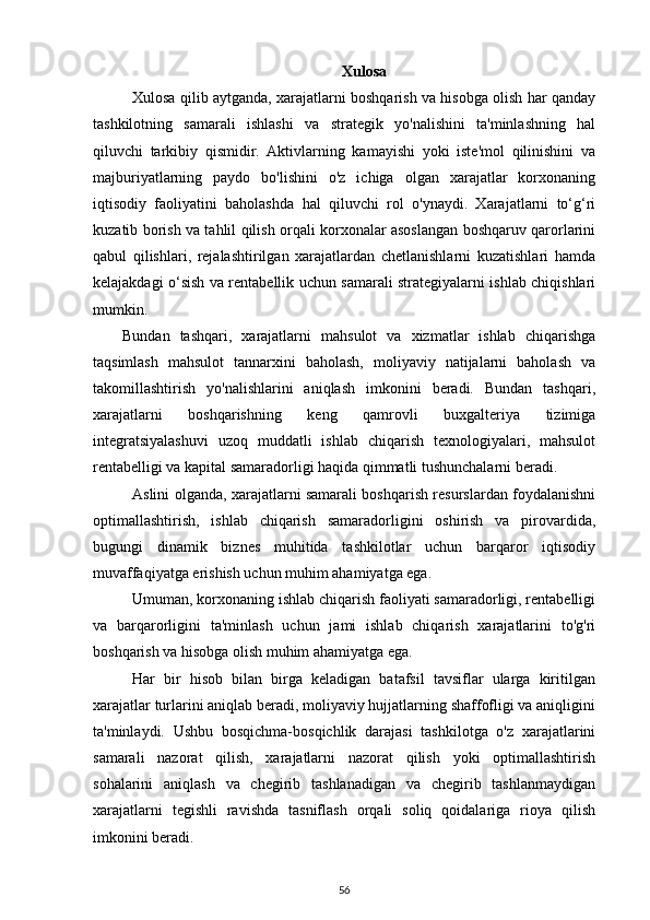 Xulosa
Xulosa qilib aytganda, xarajatlarni boshqarish va hisobga olish har qanday
tashkilotning   samarali   ishlashi   va   strategik   yo'nalishini   ta'minlashning   hal
qiluvchi   tarkibiy   qismidir.   Aktivlarning   kamayishi   yoki   iste'mol   qilinishini   va
majburiyatlarning   paydo   bo'lishini   o'z   ichiga   olgan   xarajatlar   korxonaning
iqtisodiy   faoliyatini   baholashda   hal   qiluvchi   rol   o'ynaydi.   Xarajatlarni   to‘g‘ri
kuzatib borish va tahlil qilish orqali korxonalar asoslangan boshqaruv qarorlarini
qabul   qilishlari,   rejalashtirilgan   xarajatlardan   chetlanishlarni   kuzatishlari   hamda
kelajakdagi o‘sish va rentabellik uchun samarali strategiyalarni ishlab chiqishlari
mumkin.
Bundan   tashqari,   xarajatlarni   mahsulot   va   xizmatlar   ishlab   chiqarishga
taqsimlash   mahsulot   tannarxini   baholash,   moliyaviy   natijalarni   baholash   va
takomillashtirish   yo'nalishlarini   aniqlash   imkonini   beradi.   Bundan   tashqari,
xarajatlarni   boshqarishning   keng   qamrovli   buxgalteriya   tizimiga
integratsiyalashuvi   uzoq   muddatli   ishlab   chiqarish   texnologiyalari,   mahsulot
rentabelligi va kapital samaradorligi haqida qimmatli tushunchalarni beradi.
Aslini olganda, xarajatlarni samarali boshqarish resurslardan foydalanishni
optimallashtirish,   ishlab   chiqarish   samaradorligini   oshirish   va   pirovardida,
bugungi   dinamik   biznes   muhitida   tashkilotlar   uchun   barqaror   iqtisodiy
muvaffaqiyatga erishish uchun muhim ahamiyatga ega.
Umuman, korxonaning ishlab chiqarish faoliyati samaradorligi, rentabelligi
va   barqarorligini   ta'minlash   uchun   jami   ishlab   chiqarish   xarajatlarini   to'g'ri
boshqarish va hisobga olish muhim ahamiyatga ega.
Har   bir   hisob   bilan   birga   keladigan   batafsil   tavsiflar   ularga   kiritilgan
xarajatlar turlarini aniqlab beradi, moliyaviy hujjatlarning shaffofligi va aniqligini
ta'minlaydi.   Ushbu   bosqichma-bosqichlik   darajasi   tashkilotga   o'z   xarajatlarini
samarali   nazorat   qilish,   xarajatlarni   nazorat   qilish   yoki   optimallashtirish
sohalarini   aniqlash   va   chegirib   tashlanadigan   va   chegirib   tashlanmaydigan
xarajatlarni   tegishli   ravishda   tasniflash   orqali   soliq   qoidalariga   rioya   qilish
imkonini beradi.
56 