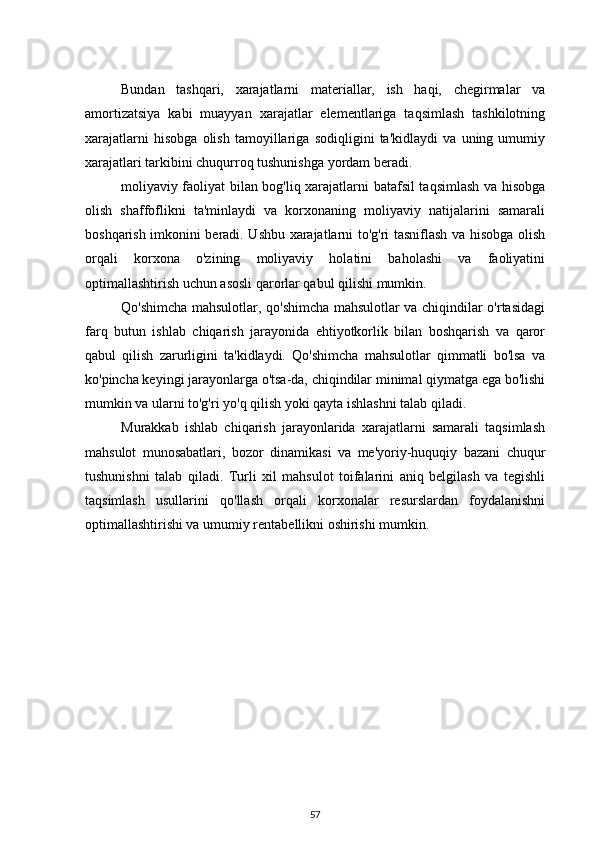 Bundan   tashqari,   xarajatlarni   materiallar,   ish   haqi,   chegirmalar   va
amortizatsiya   kabi   muayyan   xarajatlar   elementlariga   taqsimlash   tashkilotning
xarajatlarni   hisobga   olish   tamoyillariga   sodiqligini   ta'kidlaydi   va   uning   umumiy
xarajatlari tarkibini chuqurroq tushunishga yordam beradi.
moliyaviy faoliyat bilan bog'liq xarajatlarni batafsil taqsimlash va hisobga
olish   shaffoflikni   ta'minlaydi   va   korxonaning   moliyaviy   natijalarini   samarali
boshqarish imkonini beradi. Ushbu xarajatlarni to'g'ri tasniflash va hisobga olish
orqali   korxona   o'zining   moliyaviy   holatini   baholashi   va   faoliyatini
optimallashtirish uchun asosli qarorlar qabul qilishi mumkin.
Qo'shimcha mahsulotlar, qo'shimcha mahsulotlar va chiqindilar o'rtasidagi
farq   butun   ishlab   chiqarish   jarayonida   ehtiyotkorlik   bilan   boshqarish   va   qaror
qabul   qilish   zarurligini   ta'kidlaydi.   Qo'shimcha   mahsulotlar   qimmatli   bo'lsa   va
ko'pincha keyingi jarayonlarga o'tsa-da, chiqindilar minimal qiymatga ega bo'lishi
mumkin va ularni to'g'ri yo'q qilish yoki qayta ishlashni talab qiladi.
Murakkab   ishlab   chiqarish   jarayonlarida   xarajatlarni   samarali   taqsimlash
mahsulot   munosabatlari,   bozor   dinamikasi   va   me'yoriy-huquqiy   bazani   chuqur
tushunishni   talab   qiladi.   Turli   xil   mahsulot   toifalarini   aniq   belgilash   va   tegishli
taqsimlash   usullarini   qo'llash   orqali   korxonalar   resurslardan   foydalanishni
optimallashtirishi va umumiy rentabellikni oshirishi mumkin.
57 