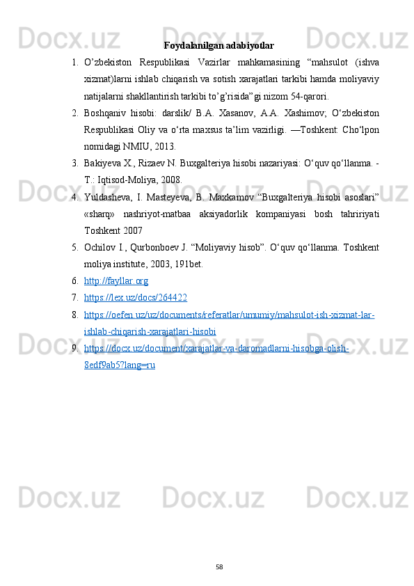 Foydalanilgan adabiyotlar
1. O’zbekiston   Respublikasi   Vazirlar   mahkamasining   “mahsulot   (ishva
xizmat)larni ishlab chiqarish va sotish xarajatlari tarkibi hamda moliyaviy
natijalarni shakllantirish tarkibi to’g’risida”gi nizom 54-qarori.
2. Boshqaniv   hisobi:   darslik/   B.A.   Xasanov,   A.A.   Xashimov;   O‘zbekiston
Respublikasi  Oliy va o‘rta  maxsus  ta’lim  vazirligi. —Toshkent:  Cho‘lpon
nomidagi NMIU, 2013.
3. Bakiyeva X., Rizaev N. Buxgalteriya hisobi nazariyasi: O‘quv qo‘llanma. -
Т .: Iqtisod-Moliya, 2008.  
4. Yuldasheva,   I.   Masteyeva,   B.   Maxkamov   “Buxgalteriya   hisobi   asoslari”
«sharq»   nashriyot-matbaa   aksiyadorlik   kompaniyasi   bosh   tahririyati
Toshkent  2007
5. Ochilov I., Qurbonboev J. “Moliyaviy hisob”. O‘quv qo‘llanma. Toshkent
moliya institute,  2003,  191bet.
6. http://fayllar.org   
7. https://lex.uz/docs/264422   
8. https    ://    oefen    .   uz    /   uz    /   documents    /   referatlar    /   umumiy    /   mahsulot    -   ish    -   xizmat    -   lar    -  
ishlab    -   chiqarish    -   xarajatlari    -   hisobi   
9. https://docx.uz/document/xarajatlar-va-daromadlarni-hisobga-olish-   
8edf9ab5?lang=ru
58 