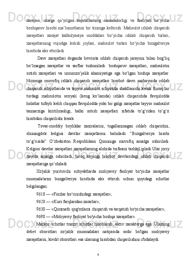 darajasi,   ularga   qo‘yilgan   kapitallarning   samaradorligi   va   faoliyati   bo‘yicha
boshqaruv hisobi  ma’lumotlarini  bir  tizimga keltirish.  Mahsulot  ishlab chiqarish
xarajatlari   xarajat   kalkulyasiya   moddalari   bo‘yicha   ishlab   chiqarish   turlari,
xarajatlarning   vujudga   kelish   joylari,   mahsulot   turlari   bo‘yicha   buxgalteriya
hisobida aks ettiriladi.
Davr   xarajatlari   deganda   bevosita   ishlab   chiqarish   jarayoni   bilan   bog‘liq
bo‘lmagan   xarajatlar   va   sarflar   tushuniladi:   boshqaruv   xarajatlari,   mahsulotni
sotish   xarajatlari   va   umumxo‘jalik   ahamiyatiga   ega   bo‘lgan   boshqa   xarajatlar.
Nizomga   muvofiq   ishlab   chiqarish   xarajatlari   hisobot   davri   mobaynida   ishlab
chiqarish schyotlarida va tayyor mahsulot schyotida shakllanishi kerak. Biroq bir
turdagi   mahsulotni   seriyali   (keng   ko‘lamda)   ishlab   chiqarishda   favqulodda
holatlar tufayli kelib chiqqan favqulodda yoki bir galgi xarajatlar tayyor mahsulot
tannarxiga   kiritilmasligi,   balki   sotish   xarajatlari   sifatida   to‘g‘ridan   to‘g‘ri
hisobdan chiqarilishi kerak.
Tovar-moddiy   boyliklar   zaxiralarini,   tugallanmagan   ishlab   chiqarishni,
shuningdek   kelgusi   davrlar   xarajatlarini   baholash   “Buxgalteriya   hisobi
to‘g‘risida”   O‘zbekiston   Respublikasi   Qonuniga   muvofiq   amalga   oshiriladi.
Kelgusi davrlar xarajatlari xarajatlarning alohida toifasini tashkil qiladi.Ular joriy
davrda   amalga   oshiriladi,   biroq   keyingi   hisobot   davrlaridagi   ishlab   chiqarish
xarajatlariga qo‘shiladi.
Xo'jalik   yurituvchi   subyektlarda   moliyaviy   faoliyat   bo'yicha   xarajatlar
muomala'arini   buxgalteriya   hisobida   aks   ettirish   uchun   quyidagi   schotlar
belgilangan:
9610 — «Foizlar ko‘rinishidagi xarajatlar»;
9620 — «Kurs farqlaridan zararlar»;
9630 — «Qimmatli qog'ozlami chiqarish va tarqatish bo'yicha xarajatlar»;
9690 — «Moliyaviy faoliyat bo'yicha boshqa xarajatlar».
Mazkur   schotlar  tranzit   schotlar  hisoblanib,  aktiv  xarakterga  ega.  Ularning
debet   oborotlari   xo'jalik   muomalalari   natijasida   sodir   bo'lgan   moliyaviy
xarajatlarni, kredit oborotlari esa ularning hisobdan chiqarilishini ifodalaydi.
6 