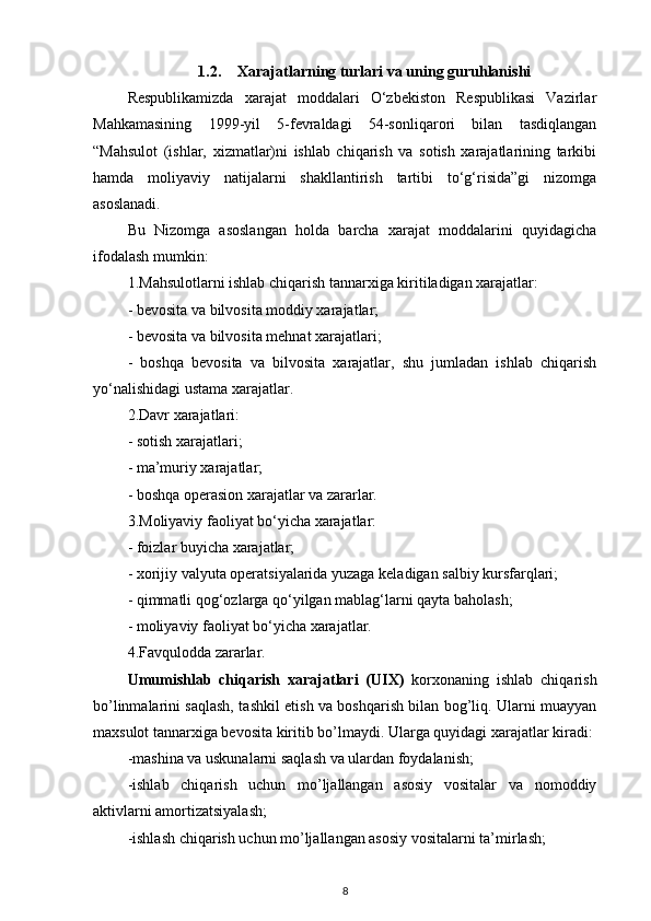 1.2. Xarajatlarning turlari va uning guruhlanishi
Respublikamizda   xarajat   moddalari   O‘zbekiston   Respublikasi   Vazirlar
Mahkamasining   1999-yil   5-fevraldagi   54-sonliqarori   bilan   tasdiqlangan
“Mahsulot   (ishlar,   xizmatlar)ni   ishlab   chiqarish   va   sotish   xarajatlarining   tarkibi
hamda   moliyaviy   natijalarni   shakllantirish   tartibi   to‘g‘risida”gi   nizomga
asoslanadi.
Bu   Nizomga   asoslangan   holda   barcha   xarajat   moddalarini   quyidagicha
ifodalash mumkin:
1.Mahsulotlarni ishlab chiqarish tannarxiga kiritiladigan xarajatlar:
- bevosita va bilvosita moddiy xarajatlar;
- bevosita va bilvosita mehnat xarajatlari;
-   boshqa   bevosita   va   bilvosita   xarajatlar,   shu   jumladan   ishlab   chiqarish
yo‘nalishidagi ustama xarajatlar.
2.Davr xarajatlari:
- sotish xarajatlari;
- ma’muriy xarajatlar;
- boshqa operasion xarajatlar va zararlar.
3.Moliyaviy faoliyat bo‘yicha xarajatlar:
- foizlar buyicha xarajatlar;
- xorijiy valyuta operatsiyalarida yuzaga keladigan salbiy kursfarqlari;
- qimmatli qog‘ozlarga qo‘yilgan mablag‘larni qayta baholash;
- moliyaviy faoliyat bo‘yicha xarajatlar.
4.Favqulodda zararlar.
Umumishlab   chiqarish   xarajatlari   (UIX)   korxonaning   ishlab   chiqarish
bo’linmalarini saqlash, tashkil etish va boshqarish bilan bog’liq. Ularni muayyan
maxsulot tannarxiga bevosita kiritib bo’lmaydi. Ularga quyidagi xarajatlar kiradi:
-mashina va uskunalarni saqlash va ulardan foydalanish;
-ishlab   chiqarish   uchun   mo’ljallangan   asosiy   vositalar   va   nomoddiy
aktivlarni amortizatsiyalash;
-ishlash chiqarish uchun mo’ljallangan asosiy vositalarni ta’mirlash;
8 