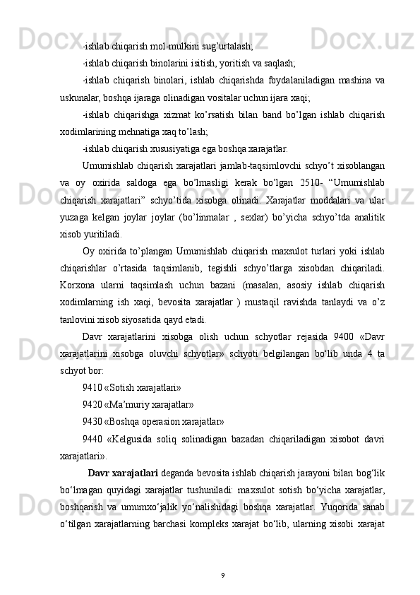 -ishlab chiqarish mol-mulkini sug’urtalash;
-ishlab chiqarish binolarini isitish, yoritish va saqlash;
-ishlab   chiqarish   binolari,   ishlab   chiqarishda   foydalaniladigan   mashina   va
uskunalar, boshqa ijaraga olinadigan vositalar uchun ijara xaqi;
-ishlab   chiqarishga   xizmat   ko’rsatish   bilan   band   bo’lgan   ishlab   chiqarish
xodimlarining mehnatiga xaq to’lash;
-ishlab chiqarish xususiyatiga ega boshqa xarajatlar.
Umumishlab  chiqarish  xarajatlari  jamlab-taqsimlovchi  schyo’t   xisoblangan
va   oy   oxirida   saldoga   ega   bo’lmasligi   kerak   bo’lgan   2510-   “Umumishlab
chiqarish   xarajatlari”   schyo’tida   xisobga   olinadi.   Xarajatlar   moddalari   va   ular
yuzaga   kelgan   joylar   joylar   (bo’linmalar   ,   sexlar)   bo’yicha   schyo’tda   analitik
xisob yuritiladi. 
Oy   oxirida   to’plangan   Umumishlab   chiqarish   maxsulot   turlari   yoki   ishlab
chiqarishlar   o’rtasida   taqsimlanib,   tegishli   schyo’tlarga   xisobdan   chiqariladi.
Korxona   ularni   taqsimlash   uchun   bazani   (masalan,   asosiy   ishlab   chiqarish
xodimlarning   ish   xaqi,   bevosita   xarajatlar   )   mustaqil   ravishda   tanlaydi   va   o’z
tanlovini xisob siyosatida qayd etadi.
Davr   xarajatlarini   xisobga   olish   uchun   schyotlar   rejasida   9400   «Davr
xarajatlarini   xisobga   oluvchi   schyotlar»   schyoti   belgilangan   bo‘lib   unda   4   ta
schyot bor: 
9410 «Sotish xarajatlari» 
9420 «Ma’muriy xarajatlar» 
9430 «Boshqa operasion xarajatlar» 
9440   «Kelgusida   soliq   solinadigan   bazadan   chiqariladigan   xisobot   davri
xarajatlari». 
    Davr xarajatlari  deganda bevosita ishlab chiqarish jarayoni bilan bog‘lik
bo‘lmagan   quyidagi   xarajatlar   tushuniladi:   maxsulot   sotish   bo‘yicha   xarajatlar,
boshqarish   va   umumxo‘jalik   yo‘nalishidagi   boshqa   xarajatlar.   Yuqorida   sanab
o‘tilgan   xarajatlarning   barchasi   kompleks   xarajat   bo‘lib,   ularning   xisobi   xarajat
9 