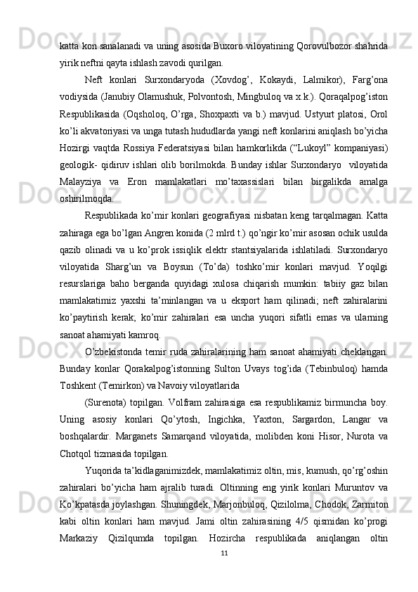 katta kon sanalanadi va uning asosida Buxoro viloyatining Qorovulbozor shahrida
yirik neftni qayta ishlash zavodi qurilgan.
Neft   konlari   Surxondaryoda   (Xovdog’,   Kokaydi,   Lalmikor),   Farg’ona
vodiysida (Janubiy Olamushuk, Polvontosh, Mingbuloq va x.k.). Qoraqalpog’iston
Respublikasida  (Oqsholoq,  O’rga, Shoxpaxti  va b.)  mavjud. Ustyurt  platosi,  Orol
ko’li akvatoriyasi va unga tutash hududlarda yangi neft konlarini aniqlash bo’yicha
Hozirgi   vaqtda   Rossiya   Federatsiyasi   bilan   hamkorlikda   (“Lukoyl”   kompaniyasi)
geologik-   qidiruv   ishlari   olib   borilmokda.   Bunday   ishlar   Surxondaryo     viloyatida
Malayziya   va   Eron   mamlakatlari   mo’taxassislari   bilan   birgalikda   amalga
oshirilmoqda.
Respublikada ko’mir konlari geografiyasi nisbatan keng tarqalmagan. Katta
zahiraga ega bo’lgan Angren konida (2 mlrd t.) qo’ngir ko’mir asosan ochik usulda
qazib   olinadi   va   u   ko’prok   issiqlik   elektr   stantsiyalarida   ishlatiladi.   Surxondaryo
viloyatida   Sharg’un   va   Boysun   (To’da)   toshko’mir   konlari   mavjud.   Yoqilgi
resurslariga   baho   berganda   quyidagi   xulosa   chiqarish   mumkin:   tabiiy   gaz   bilan
mamlakatimiz   yaxshi   ta’minlangan   va   u   eksport   ham   qilinadi;   neft   zahiralarini
ko’paytirish   kerak;   ko’mir   zahiralari   esa   uncha   yuqori   sifatli   emas   va   ularning
sanoat ahamiyati kamroq.
O’zbekistonda   temir   ruda   zahiralarining   ham   sanoat   ahamiyati   cheklangan.
Bunday   konlar   Qorakalpog’istonning   Sulton   Uvays   tog’ida   (Tebinbuloq)   hamda
Toshkent (Temirkon) va Navoiy viloyatlarida 
(Surenota)   topilgan.   Volfram   zahirasiga   esa   respublikamiz   birmuncha   boy.
Uning   asosiy   konlari   Qo’ytosh,   Ingichka,   Yaxton,   Sargardon,   Langar   va
boshqalardir.   Marganets   Samarqand   viloyatida,   molibden   koni   Hisor,   Nurota   va
Chotqol tizmasida topilgan.
Yuqorida ta’kidlaganimizdek, mamlakatimiz oltin, mis, kumush, qo’rg’oshin
zahiralari   bo’yicha   ham   ajralib   turadi.   Oltinning   eng   yirik   konlari   Muruntov   va
Ko’kpatasda joylashgan. Shuningdek, Marjonbuloq, Qizilolma, Chodok, Zarmiton
kabi   oltin   konlari   ham   mavjud.   Jami   oltin   zahirasining   4/5   qismidan   ko’progi
Markaziy   Qizilqumda   topilgan.   Hozircha   respublikada   aniqlangan   oltin
11 