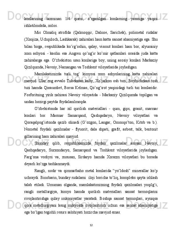 konlarining   taxminan   1/4   qismi,   o’rganilgan   konlarning   yarmiga   yaqini
ishlatilmokda, xolos.
Mis   Olmaliq   atrofida   (Qalmoqqir,   Dalnoe,   Sarichek),   polimetal   rudalar
(Xonjiza, Uchquloch, Lashkarak) zahiralari ham katta sanoat ahamiyatiga ega. Shu
bilan   birga,   respublikada   ko’rg’oshin,   qalay,   vismut   konlari   ham   bor,   alyuminiy
xom   ashyosi   -   kaolin   esa   Angren   qo’ng’ir   ko’mir   qatlamlari   orasida   juda   katta
zahiralarga   ega.   O’zbekiston   uran   konlariga   boy;   uning   asosiy   konlari   Markaziy
Qizilqumda, Navoiy, Namangan va Toshkent viloyatlarida joylashgan.
Mamlakatimizda   turli   tog’   kimyosi   xom   ashyolarining   katta   zahiralari
mavjud.   Ular   eng   avvalo   Tubekatan   kaliy,   Xo’jaikon   osh   tuzi,   Boybichekan   tosh
tuzi   hamda   Qoraumbet,   Borsa   Kelmas,   Qo’ng’irot   yaqinidagi   turli   tuz   konlaridir.
Fosforitning   yirik   zahirasi   Navoiy   viloyatida   -   Markaziy   Qizilqumda   topilgan   va
undan hozirgi paytda foydalanilmoqda.
O’zbekistonda   har   xil   qurilish   materiallari   -   qum,   gips,   granit,   marmar
konlari   bor.   Marmar   Samarqand,   Qashqadaryo,   Navoiy   viloyatlari   va
Qoraqalpog’istonda   qazib   olinadi   (G’ozgon,   Langar,   Omonqo’ton,   Kitob   va   b.).
Nometal   foydali   qazilmalar   -   flyuorit,   dala   shpati,   grafit,   asbest,   talk,   bentonit
gillarining ham zahiralari mavjud.
Shunday   qilib,   respublikamizda   foydali   qazilmalar   asosan   Navoiy,
Qashqadaryo,   Surxondaryo,   Samarqand   va   Toshkent   viloyatlarida   joylashgan.
Farg’ona   vodiysi   va,   xususan,   Sirdaryo   hamda   Xorazm   viloyatlari   bu   borada
deyarli ko’zga tashlanmaydi.
Rangli,   nodir   va   qimmatbaho   metal   konlarida   “yo’ldosh”   minerallar   ko’p
uchraydi. Binobarin, bunday rudalarni  iloji boricha to’liq, kompleks qayta ishlash
talab   etiladi.   Umuman   olganda,   mamlakatimizning   foydali   qazilmalari   yoqilg’i,
rangli   metallurgiya,   kimyo   hamda   qurilish   materiallari   sanoat   tarmoqlarini
rivojlantirishga   qulay   imkoniyatlar   yaratadi.   Boshqa   sanoat   tarmoqlari,   ayniqsa
qora   metallurgiyani   keng   mikyosda   rivojlantirish   uchun   esa   sanoat   ahamiyatiga
ega bo’lgan tegishli resurs salohiyati hozircha mavjud emas.
12 