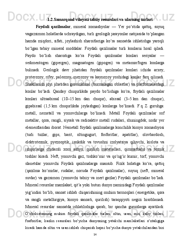 1.2.Samarqand viloyati tabiiy resurslari va ularning turlari
Foydali   qazilmalar ,   mineral   xomashyolar   —   Yer   po stida   qattiq,   suyuqʻ
vagazsimon holatlarda uchraydigan, turli geologik jarayonlar natijasida to plangan	
ʻ
hamda   miqdori,   sifati,   joylashish   sharoitlariga   ko ra   sanoatda   ishlatishga   yaroqli	
ʻ
bo lgan   tabiiy   mineral   moddalar.   Foydali   qazilmalar   turli   konlarni   hosil   qiladi.	
ʻ
Paydo   bo lish   sharoitiga   ko ra   Foydali   qazilmalar   konlari   seriyalar   —	
ʻ ʻ
sedimentogen   (gipergen),   magmatogen   (gipogen)   va   metamorfogen   konlarga
bulinadi.   Geologik   davr   jihatidan   foydali   qazilmalar   konlari   ichida   arxey,
proterozoy, rifey, paleozoy, mezozoy va kaynozoy yoshidagi konlar farq qilinadi.
Shakllanish joyi jihatidan geosinklinal  (burmalagan oblastlar) va platformalardagi
konlar   bo ladi.   Qanday   chuqurlikda   paydo   bo lishiga   ko ra,   foydali   qazilmalar
ʻ ʻ ʻ
konlari   ultraabissal   (10–15   km   dan   chuqur),   abissal   (3–5   km   dan   chuqur),
gipabissal   (1,5   km   chuqurlikda   joylashgan)   konlarga   bo linadi.   F.q   Z   guruhga:	
ʻ
metall,   nemetall   va   yonuvchilarga   bo linadi.   Metall   Foydali   qazilmalar   sof	
ʻ
metallar,   qora,   rangli,   siyrak   va   radioaktiv   metall   rudalari,   shuningdek,   nodir   yer
elementlaridan iborat. Nemetall foydali qazilmalarga konchilik kimyo xomashyosi
(turli   tuzlar,   gips,   barit,   oltingugurt,   fosforitlar,   apatitlar),   olovbardosh,
elektrotexnik,   pyezooptik,   issikdik   va   tovushni   izolyatsiya   qiluvchi,   kislota   va
ishqorlarga   chidamli   xom   ashyo,   qurilish   materiallari,   qimmatbaho   va   texnik
toshlar   kiradi.   Neft,   yonuvchi   gaz,   toshko mir   va   qo ng ir   kumir,   torf,   yonuvchi	
ʻ ʻ ʻ
slanetslar   yonuvchi   Foydali   qazilmalarga   mansub.   Fizik   holatiga   ko ra,   qattiq	
ʻ
(qazilma   ko mirlar,   rudalar,   noruda   Foydali   qazilmalar),   suyuq   (neft,   mineral	
ʻ
suvlar)   va   gazsimon   (yonuvchi   tabiiy  va   inert   gazlar)   Foydali   qazilmalar   bo ladi.	
ʻ
Mineral resurslar mamlakat, qit a yoki butun dunyo zaminidagi Foydali qazilmalar	
ʼ
yig indisi  bo lib, sanoat  ishlab chiqarishining muhim  tarmoqlari  (energetika, qora	
ʻ ʻ
va   rangli   metallurgiya,   kimyo   sanoati,   qurilish)   taraqqiyoti   negizi   hisoblanadi.
Mineral   resurslar   sanoatda   ishlatilishiga   qarab,   bir   qancha   guruxlarga   ajratiladi:
O’zbekistonning   muhim   foydali   qazilmalar   turlari,   oltin,   uran,   mis,   kaliy   tuzlari,
fosforitlar,   kaolin   resurslari   bo‘yicha   dunyoning   yetakchi   mamlakatlari   o‘ntaligiga
kiradi hamda oltin va uran ishlab chiqarish hajmi bo‘yicha dunyo yetakchilaridan biri
14 
