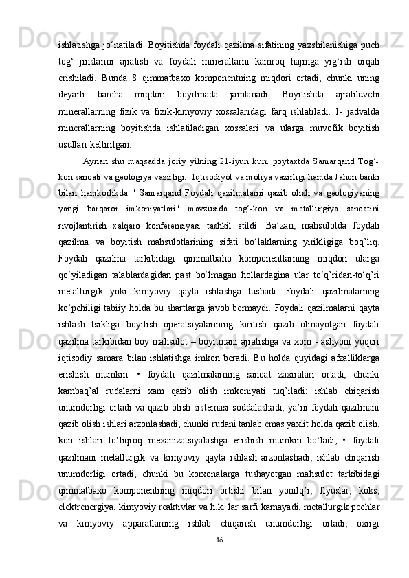 ishlatishga   jo‘natiladi.   Boyitishda   foydali   qazilma   sifatining  yaxshilanishiga   puch
tog‘   jinslarini   ajratish   va   foydali   minerallarni   kamroq   hajmga   yig‘ish   orqali
erishiladi.   Bunda   8   qimmatbaxo   komponentning   miqdori   ortadi,   chunki   uning
deyarli   barcha   miqdori   boyitmada   jamlanadi.   Boyitishda   ajratiluvchi
minerallarning   fizik   va   fizik-kimyoviy   xossalaridagi   farq   ishlatiladi.   1-   jadvalda
minerallarning   boyitishda   ishlatiladigan   xossalari   va   ularga   muvofik   boyitish
usullari keltirilgan.
Aynan   shu   maqsadda   joriy   yilning   21-iyun   kuni   poytaxtda   Samarqand   Tog‘-
kon sanoati va geologiya vazirligi,    Iqtisodiyot va moliya vazirligi hamda Jahon banki
bilan   hamkorlikda   "   Samarqand   Foydali   qazilmalarni   qazib   olish   va   geologiyaning
yangi   barqaror   imkoniyatlari"   mavzusida   tog‘-kon   va   metallurgiya   sanoatini
rivojlantirish   xalqaro   konferensiyasi   tashkil   etildi .   Ba’zan,   mahsulotda   foydali
qazilma   va   boyitish   mahsulotlarining   sifati   bo‘laklarning   yirikligiga   boq’liq.
Foydali   qazilma   tarkibidagi   qimmatbaho   komponentlarning   miqdori   ularga
qo‘yiladigan   talablardagidan   past   bo‘lmagan   hollardagina   ular   to‘q’ridan-to‘q’ri
metallurgik   yoki   kimyoviy   qayta   ishlashga   tushadi.   Foydali   qazilmalarning
ko‘pchiligi  tabiiy holda bu shartlarga javob bermaydi. Foydali qazilmalarni qayta
ishlash   tsikliga   boyitish   operatsiyalarining   kiritish   qazib   olinayotgan   foydali
qazilma tarkibidan boy mahsulot  – boyitmani ajratishga va xom  - ashyoni  yuqori
iqtisodiy   samara   bilan   ishlatishga   imkon   beradi.   Bu   holda   quyidagi   afzalliklarga
erishish   mumkin:   •   foydali   qazilmalarning   sanoat   zaxiralari   ortadi,   chunki
kambaq’al   rudalarni   xam   qazib   olish   imkoniyati   tuq’iladi;   ishlab   chiqarish
unumdorligi  ortadi  va qazib olish sistemasi  soddalashadi,  ya’ni  foydali  qazilmani
qazib olish ishlari arzonlashadi, chunki rudani tanlab emas yaxlit holda qazib olish,
kon   ishlari   to‘liqroq   mexanizatsiyalashga   erishish   mumkin   bo‘ladi;   •   foydali
qazilmani   metallurgik   va   kimyoviy   qayta   ishlash   arzonlashadi,   ishlab   chiqarish
unumdorligi   ortadi,   chunki   bu   korxonalarga   tushayotgan   mahsulot   tarkibidagi
qimmatbaxo   komponentning   miqdori   ortishi   bilan   yonilq’i,   flyuslar,   koks,
elektrenergiya, kimyoviy reaktivlar va h.k. lar sarfi kamayadi, metallurgik pechlar
va   kimyoviy   apparatlarning   ishlab   chiqarish   unumdorligi   ortadi,   oxirgi
16 
