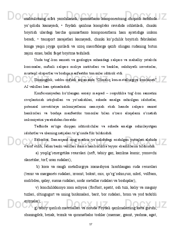 mahsulotning   sifati   yaxshilanadi,   qimmatbaxo   komponentning   chiqindi   tarkibida
yo‘qolishi   kamayadi;   •   foydali   qazilma   kompleks   ravishda   ishlatiladi,   chunki
boyitish   ulardagi   barcha   qimmatbaxo   komponentlarni   ham   ajratishga   imkon
beradi;   •   transport   xarajatlari   kamayadi,   chunki   ko‘pchilik   boyitish   fabrikalari
konga   yaqin   joyga   quriladi   va   uzoq   masofalarga   qazib   olingan   rudaning   butun
xajmi emas, balki faqat boyitma tashiladi.
Unda   tog‘-kon   sanoati   va   geologiya   sohasidagi   xalqaro   va   mahalliy   yetakchi
korxonalar,   nufuzli   xalqaro   moliya   institutlari   va   banklar,   salohiyatli   investorlar,
mustaqil ekspertlar va boshqa manfaatdor tomonlar ishtirok etdi.
Shuningdek,   ushbu   nufuzli   anjumanda   “Olmaliq   kon-metallurgiya   kombinati”
AJ vakillari ham qatnashishdi.
Konferensiyadan   ko‘zlangan   asosiy   maqsad   –   respublika   tog‘-kon   sanoatini
rivojlantirish   istiqbollari   va   yo‘nalishlari,   sohada   amalga   oshirilgan   islohotlar,
potensial   investitsiya   imkoniyatlarini   namoyish   etish   hamda   xalqaro   sanoat
hamkorlari   va   boshqa   manfaatdor   tomonlar   bilan   o‘zaro   aloqalarni   o‘rnatish
imkoniyatini yaratishdan iboratdir.  
Tadbirda   so‘zga   chiqqan   ishtirokchilar   va   sohada   amalga   oshirilayotgan
islohotlar va ularning natijalari to‘g‘risida fikr bildirishdi.
Etiborlisi,   Samarqand   ning   mazkur   yo‘nalishdagi   erishilgan   yutuqlari   alohida
e'tirof etilib, Jahon banki vakillari doimo hamkorlikka tayyor ekanliklarini bildirishdi.
  a)   yoqilg ienergetika   resurslari   (neft,   tabiiy   gaz,   kazilma   kumir,   yonuvchiʻ
slanetslar, torf, uran rudalari);
  b)   kora   va   rangli   metallurgiya   xomashyosi   hisoblangan   ruda   resurslari
(temir va marganets rudalari, xromit, boksit, mis, qo rg oshin,rux, nikel, volfram,	
ʻ ʻ
molibden, qalay, surma rudalari, nodir metallar rudalari va boshqalar);
  v)  konchilikkimyo xom  ashyosi  (fosforit, apatit, osh tuzi, kaliy va  magniy
tuzlari,   oltingugurt   va   uning   birikmalari,   barit,   bor   rudalari,   brom   va   yod   tarkibli
eritmalar); 
g) tabiiy qurilish materiallari va noruda Foydali qazilmalarning katta guruhi,
shuningdek,   bezak,   texnik   va   qimmatbaho   toshlar   (marmar,   granit,   yashma,   agat,
17 