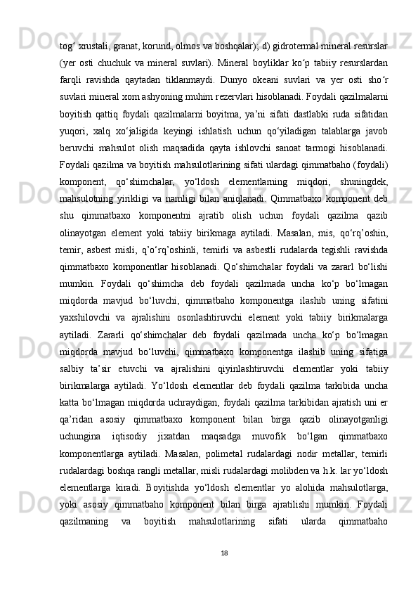 tog  xrustali, granat, korund, olmos va boshqalar); d) gidrotermal mineral resurslarʻ
(yer   osti   chuchuk   va   mineral   suvlari).   Mineral   boyliklar   ko p   tabiiy   resurslardan	
ʻ
farqli   ravishda   qaytadan   tiklanmaydi.   Dunyo   okeani   suvlari   va   yer   osti   sho r	
ʻ
suvlari mineral xom ashyoning muhim rezervlari hisoblanadi.   Foydali qazilmalarni
boyitish   qattiq   foydali   qazilmalarni   boyitma,   ya’ni   sifati   dastlabki   ruda   sifatidan
yuqori,   xalq   xo‘jaligida   keyingi   ishlatish   uchun   qo‘yiladigan   talablarga   javob
beruvchi   mahsulot   olish   maqsadida   qayta   ishlovchi   sanoat   tarmogi   hisoblanadi.
Foydali qazilma va boyitish mahsulotlarining sifati ulardagi qimmatbaho (foydali)
komponent,   qo‘shimchalar,   yo‘ldosh   elementlarning   miqdori,   shuningdek,
mahsulotning   yirikligi   va   namligi   bilan   aniqlanadi.   Qimmatbaxo   komponent   deb
shu   qimmatbaxo   komponentni   ajratib   olish   uchun   foydali   qazilma   qazib
olinayotgan   element   yoki   tabiiy   birikmaga   aytiladi.   Masalan,   mis,   qo‘rq’oshin,
temir,   asbest   misli,   q’o‘rq’oshinli,   temirli   va   asbestli   rudalarda   tegishli   ravishda
qimmatbaxo   komponentlar   hisoblanadi.   Qo‘shimchalar   foydali   va   zararl   bo‘lishi
mumkin.   Foydali   qo‘shimcha   deb   foydali   qazilmada   uncha   ko‘p   bo‘lmagan
miqdorda   mavjud   bo‘luvchi,   qimmatbaho   komponentga   ilashib   uning   sifatini
yaxshilovchi   va   ajralishini   osonlashtiruvchi   element   yoki   tabiiy   birikmalarga
aytiladi.   Zararli   qo‘shimchalar   deb   foydali   qazilmada   uncha   ko‘p   bo‘lmagan
miqdorda   mavjud   bo‘luvchi,   qimmatbaxo   komponentga   ilashib   uning   sifatiga
salbiy   ta’sir   etuvchi   va   ajralishini   qiyinlashtiruvchi   elementlar   yoki   tabiiy
birikmalarga   aytiladi.   Yo‘ldosh   elementlar   deb   foydali   qazilma   tarkibida   uncha
katta bo‘lmagan miqdorda uchraydigan, foydali qazilma tarkibidan ajratish uni er
qa’ridan   asosiy   qimmatbaxo   komponent   bilan   birga   qazib   olinayotganligi
uchungina   iqtisodiy   jixatdan   maqsadga   muvofik   bo‘lgan   qimmatbaxo
komponentlarga   aytiladi.   Masalan,   polimetal   rudalardagi   nodir   metallar,   temirli
rudalardagi boshqa rangli metallar, misli rudalardagi molibden va h.k. lar yo‘ldosh
elementlarga   kiradi.   Boyitishda   yo‘ldosh   elementlar   yo   alohida   mahsulotlarga,
yoki   asosiy   qimmatbaho   komponent   bilan   birga   ajratilishi   mumkin.   Foydali
qazilmaning   va   boyitish   mahsulotlarining   sifati   ularda   qimmatbaho
18 