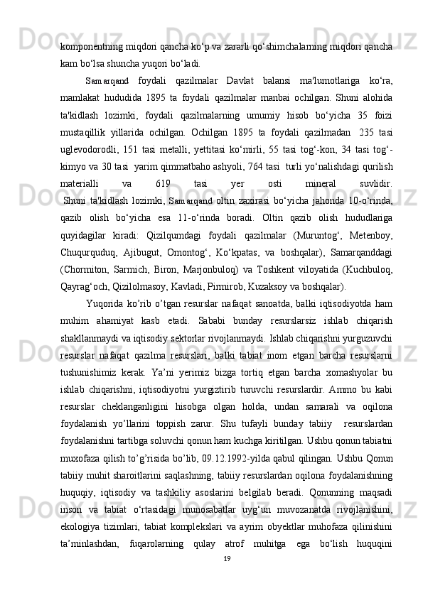 komponentning miqdori qancha ko‘p va zararli qo‘shimchalarning miqdori qancha
kam bo‘lsa shuncha yuqori bo‘ladi.
Samarqand   foydali   qazilmalar   Davlat   balansi   ma'lumotlariga   ko‘ra,
mamlakat   hududida   1895   ta   foydali   qazilmalar   manbai   ochilgan.   Shuni   alohida
ta'kidlash   lozimki,   foydali   qazilmalarning   umumiy   hisob   bo‘yicha   35   foizi
mustaqillik   yillarida   ochilgan.   Ochilgan   1895   ta   foydali   qazilmadan     235   tasi
uglevodorodli,   151   tasi   metalli,   yettitasi   ko‘mirli,   55   tasi   tog‘-kon,   34   tasi   tog‘-
kimyo va 30 tasi     yarim qimmatbaho ashyoli, 764 tasi     turli yo‘nalishdagi qurilish
materialli   va   619   tasi   yer   osti   mineral   suvlidir.
  Shuni   ta'kidlash   lozimki,   Samarqand   oltin   zaxirasi   bo‘yicha   jahonda   10-o‘rinda,
qazib   olish   bo‘yicha   esa   11-o‘rinda   boradi.   Oltin   qazib   olish   hududlariga
quyidagilar   kiradi:   Qizilqumdagi   foydali   qazilmalar   (Muruntog‘,   Metenboy,
Chuqurquduq,   Ajibugut,   Omontog‘,   Ko‘kpatas,   va   boshqalar),   Samarqanddagi
(Chormiton,   Sarmich,   Biron,   Marjonbuloq)   va   Toshkent   viloyatida   (Kuchbuloq,
Qayrag‘och, Qizilolmasoy, Kavladi, Pirmirob, Kuzaksoy va boshqalar).
Yuqorida   ko’rib   o’tgan   resurslar   nafaqat   sanoatda,   balki   iqtisodiyotda   ham
muhim   ahamiyat   kasb   etadi.   Sababi   bunday   resurslarsiz   ishlab   chiqarish
shakllanmaydi va iqtisodiy sektorlar rivojlanmaydi. Ishlab chiqarishni yurguzuvchi
resurslar   nafaqat   qazilma   resurslari,   balki   tabiat   inom   etgan   barcha   resurslarni
tushunishimiz   kerak.   Ya’ni   yerimiz   bizga   tortiq   etgan   barcha   xomashyolar   bu
ishlab   chiqarishni,   iqtisodiyotni   yurgiztirib   turuvchi   resurslardir.   Ammo   bu   kabi
resurslar   cheklanganligini   hisobga   olgan   holda,   undan   samarali   va   oqilona
foydalanish   yo’llarini   toppish   zarur.   Shu   tufayli   bunday   tabiiy     resurslardan
foydalanishni tartibga soluvchi qonun ham kuchga kiritilgan. Ushbu qonun tabiatni
muxofaza qilish to’g’risida bo’lib, 09.12.1992-yilda qabul qilingan.   Ushbu Qonun
tabiiy muhit sharoitlarini saqlashning, tabiiy resurslardan oqilona foydalanishning
huquqiy,   iqtisodiy   va   tashkiliy   asoslarini   belgilab   beradi.   Qonunning   maqsadi
inson   va   tabiat   o‘rtasidagi   munosabatlar   uyg‘un   muvozanatda   rivojlanishini,
ekologiya   tizimlari,   tabiat   komplekslari   va   ayrim   obyektlar   muhofaza   qilinishini
ta’minlashdan,   fuqarolarning   qulay   atrof   muhitga   ega   bo‘lish   huquqini
19 
