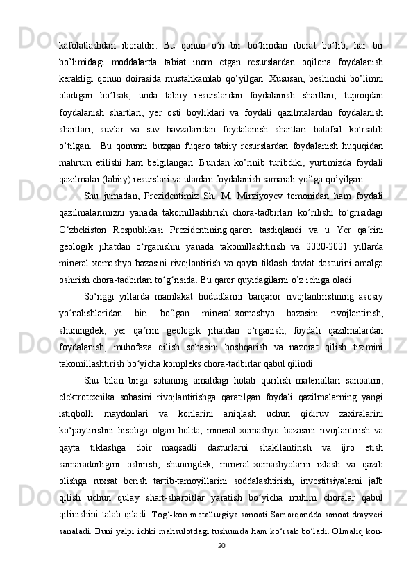 kafolatlashdan   iboratdir.   Bu   qonun   o’n   bir   bo’limdan   iborat   bo’lib,   har   bir
bo’limidagi   moddalarda   tabiat   inom   etgan   resurslardan   oqilona   foydalanish
kerakligi   qonun   doirasida   mustahkamlab   qo’yilgan.   Xususan,   beshinchi   bo’limni
oladigan   bo’lsak,   unda   tabiiy   resurslardan   foydalanish   shartlari,   tuproqdan
foydalanish   shartlari,   yer   osti   boyliklari   va   foydali   qazilmalardan   foydalanish
shartlari,   suvlar   va   suv   havzalaridan   foydalanish   shartlari   batafsil   ko’rsatib
o’tilgan.     Bu   qonunni   buzgan   fuqaro   tabiiy   resurslardan   foydalanish   huquqidan
mahrum   etilishi   ham   belgilangan.   Bundan   ko’rinib   turibdiki,   yurtimizda   foydali
qazilmalar (tabiiy) resurslari va ulardan foydalanish samarali yo’lga qo’yilgan.
Shu   jumadan,   Prezidentimiz   Sh.   M.   Mirziyoyev   tomonidan   ham   foydali
qazilmalarimizni   yanada   takomillashtirish   chora-tadbirlari   ko’rilishi   to’grisidagi
O zbekiston   Respublikasi   Prezidentiningʻ   qarori   tasdiqlandi   va   u   Yer   qa rini	ʼ
geologik   jihatdan   o rganishni   yanada   takomillashtirish   va   2020-2021   yillarda	
ʻ
mineral-xomashyo   bazasini  rivojlantirish   va  qayta  tiklash   davlat   dasturini   amalga
oshirish chora-tadbirlari to g risida. Bu qaror quyidagilarni o’z ichiga oladi:	
ʻ ʻ
So nggi   yillarda   mamlakat   hududlarini   barqaror   rivojlantirishning   asosiy	
ʻ
yo nalishlaridan   biri   bo lgan   mineral-xomashyo   bazasini   rivojlantirish,	
ʻ ʻ
shuningdek,   yer   qa rini   geologik   jihatdan   o rganish,   foydali   qazilmalardan	
ʼ ʻ
foydalanish,   muhofaza   qilish   sohasini   boshqarish   va   nazorat   qilish   tizimini
takomillashtirish bo yicha kompleks chora-tadbirlar qabul qilindi.
ʻ
Shu   bilan   birga   sohaning   amaldagi   holati   qurilish   materiallari   sanoatini,
elektrotexnika   sohasini   rivojlantirishga   qaratilgan   foydali   qazilmalarning   yangi
istiqbolli   maydonlari   va   konlarini   aniqlash   uchun   qidiruv   zaxiralarini
ko paytirishni   hisobga   olgan   holda,   mineral-xomashyo   bazasini   rivojlantirish   va	
ʻ
qayta   tiklashga   doir   maqsadli   dasturlarni   shakllantirish   va   ijro   etish
samaradorligini   oshirish,   shuningdek,   mineral-xomashyolarni   izlash   va   qazib
olishga   ruxsat   berish   tartib-tamoyillarini   soddalashtirish,   investitsiyalarni   jalb
qilish   uchun   qulay   shart-sharoitlar   yaratish   bo yicha   muhim   choralar   qabul	
ʻ
qilinishini  talab qiladi.   Tog‘-kon metallurgiya sanoati Samarqandda  sanoat drayveri
sanaladi. Buni yalpi ichki mahsulotdagi tushumda ham ko‘rsak bo‘ladi. Olmaliq kon-
20 