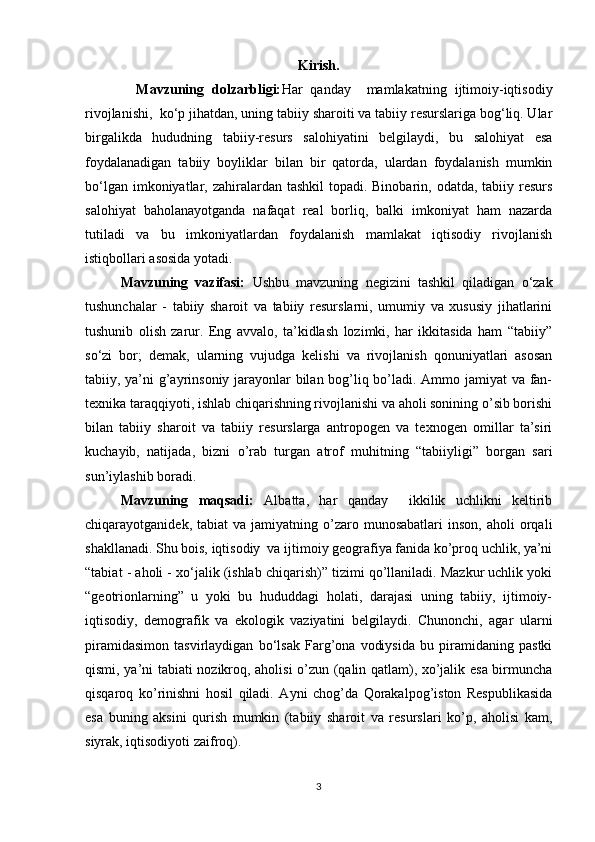 Kirish.
    Mavzuning   dolzarbligi: Har   qanday     mamlakatning   ijtimoiy-iqtisodiy
rivojlanishi,  ko‘p jihatdan, uning tabiiy sharoiti va tabiiy resurslariga bog‘liq. Ular
birgalikda   hududning   tabiiy-resurs   salohiyatini   belgilaydi,   bu   salohiyat   esa
foydalanadigan   tabiiy   boyliklar   bilan   bir   qatorda,   ulardan   foydalanish   mumkin
bo‘lgan imkoniyatlar, zahiralardan tashkil  topadi. Binobarin, odatda, tabiiy resurs
salohiyat   baholanayotganda   nafaqat   real   borliq,   balki   imkoniyat   ham   nazarda
tutiladi   va   bu   imkoniyatlardan   foydalanish   mamlakat   iqtisodiy   rivojlanish
istiqbollari asosida yotadi.
Mavzuning   vazifasi:   Ushbu   mavzuning   negizini   tashkil   qiladigan   o‘zak
tushunchalar   -   tabiiy   sharoit   va   tabiiy   resurslarni,   umumiy   va   xususiy   jihatlarini
tushunib   olish   zarur.   Eng   avvalo,   ta’kidlash   lozimki,   har   ikkitasida   ham   “tabiiy”
so‘zi   bor;   demak,   ularning   vujudga   kelishi   va   rivojlanish   qonuniyatlari   asosan
tabiiy, ya’ni g’ayrinsoniy jarayonlar bilan bog’liq bo’ladi. Ammo jamiyat va fan-
texnika taraqqiyoti, ishlab chiqarishning rivojlanishi va aholi sonining o’sib borishi
bilan   tabiiy   sharoit   va   tabiiy   resurslarga   antropogen   va   texnogen   omillar   ta’siri
kuchayib,   natijada,   bizni   o’rab   turgan   atrof   muhitning   “tabiiyligi”   borgan   sari
sun’iylashib boradi. 
Mavzuning   maqsadi:   Albatta,   har   qanday     ikkilik   uchlikni   keltirib
chiqarayotganidek,  tabiat  va  jamiyatning  o’zaro  munosabatlari   inson,  aholi  orqali
shakllanadi. Shu bois, iqtisodiy  va ijtimoiy geografiya fanida ko’proq uchlik, ya’ni
“tabiat - aholi - xo‘jalik (ishlab chiqarish)” tizimi qo’llaniladi. Mazkur uchlik yoki
“geotrionlarning”   u   yoki   bu   hududdagi   holati,   darajasi   uning   tabiiy,   ijtimoiy-
iqtisodiy,   demografik   va   ekologik   vaziyatini   belgilaydi.   Chunonchi,   agar   ularni
piramidasimon   tasvirlaydigan   bo‘lsak   Farg’ona   vodiysida   bu   piramidaning   pastki
qismi, ya’ni tabiati nozikroq, aholisi o’zun (qalin qatlam), xo’jalik esa birmuncha
qisqaroq   ko’rinishni   hosil   qiladi.   Ayni   chog’da   Qorakalpog’iston   Respublikasida
esa   buning   aksini   qurish   mumkin   (tabiiy   sharoit   va   resurslari   ko’p,   aholisi   kam,
siyrak, iqtisodiyoti zaifroq).  
3 